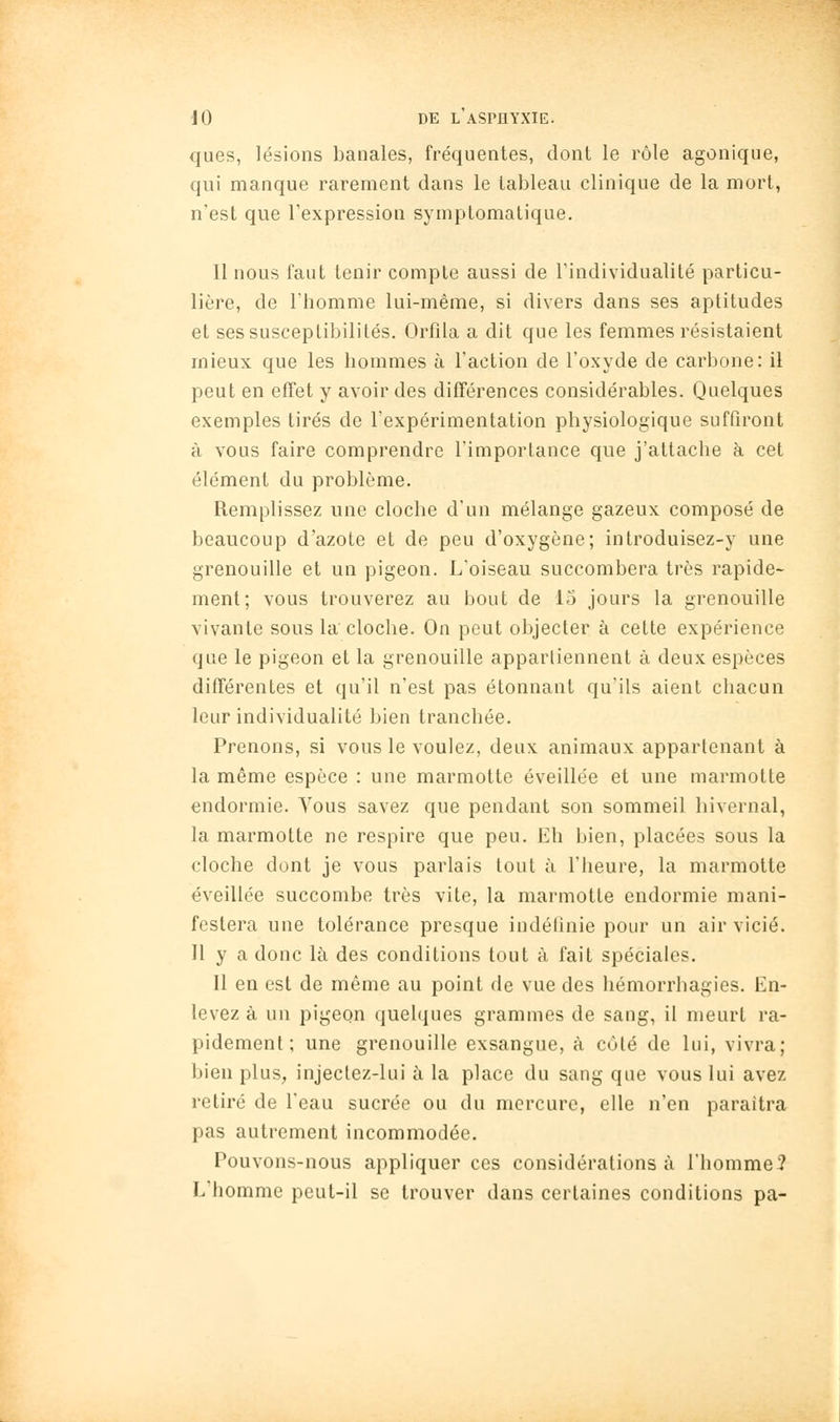 ques, lésions banales, fréquentes, dont le rôle agonique, qui manque rarement dans le tableau clinique de la mort, n'est que l'expression symptomatique. Il nous faut tenir compte aussi de l'individualité particu- lière, de l'homme lui-même, si divers dans ses aptitudes et ses susceptibilités. Orfila a dit que les femmes résistaient mieux que les hommes à l'action de l'oxyde de carbone: il peut en effet y avoir des différences considérables. Quelques exemples tirés de l'expérimentation physiologique suffiront à vous faire comprendre l'importance que j'attache à cet élément du problème. Remplissez une cloche d'un mélange gazeux composé de beaucoup d'azote et de peu d'oxygène; introduisez-y une grenouille et un pigeon. L'oiseau succombera très rapide- ment; vous trouverez au bout de 15 jours la grenouille vivante sous la cloche. On peut objecter à cette expérience que le pigeon et la grenouille appartiennent à deux espèces différentes et qu'il n'est pas étonnant qu'ils aient chacun leur individualité bien tranchée. Prenons, si vous le voulez, deux animaux appartenant à la même espèce : une marmotte éveillée et une marmotte endormie. Tous savez que pendant son sommeil hivernal, la marmotte ne respire que peu. Eh bien, placées sous la cloche dont je vous parlais tout à l'heure, la marmotte éveillée succombe très vite, la marmotte endormie mani- festera une tolérance presque iudélînie pour un air vicié. H y a donc là des conditions tout à fait spéciales. Il en est de même au point de vue des hémorrhagies. En- levez à un pigeon quelques grammes de sang, il meurt ra- pidement; une grenouille exsangue, à coté de lui, vivra; bien plus, injectez-lui à la place du sang que vous lui avez retiré de l'eau sucrée ou du mercure, elle n'en paraîtra pas autrement incommodée. Pouvons-nous appliquer ces considérations à l'homme? L'homme peut-il se trouver dans certaines conditions pa-