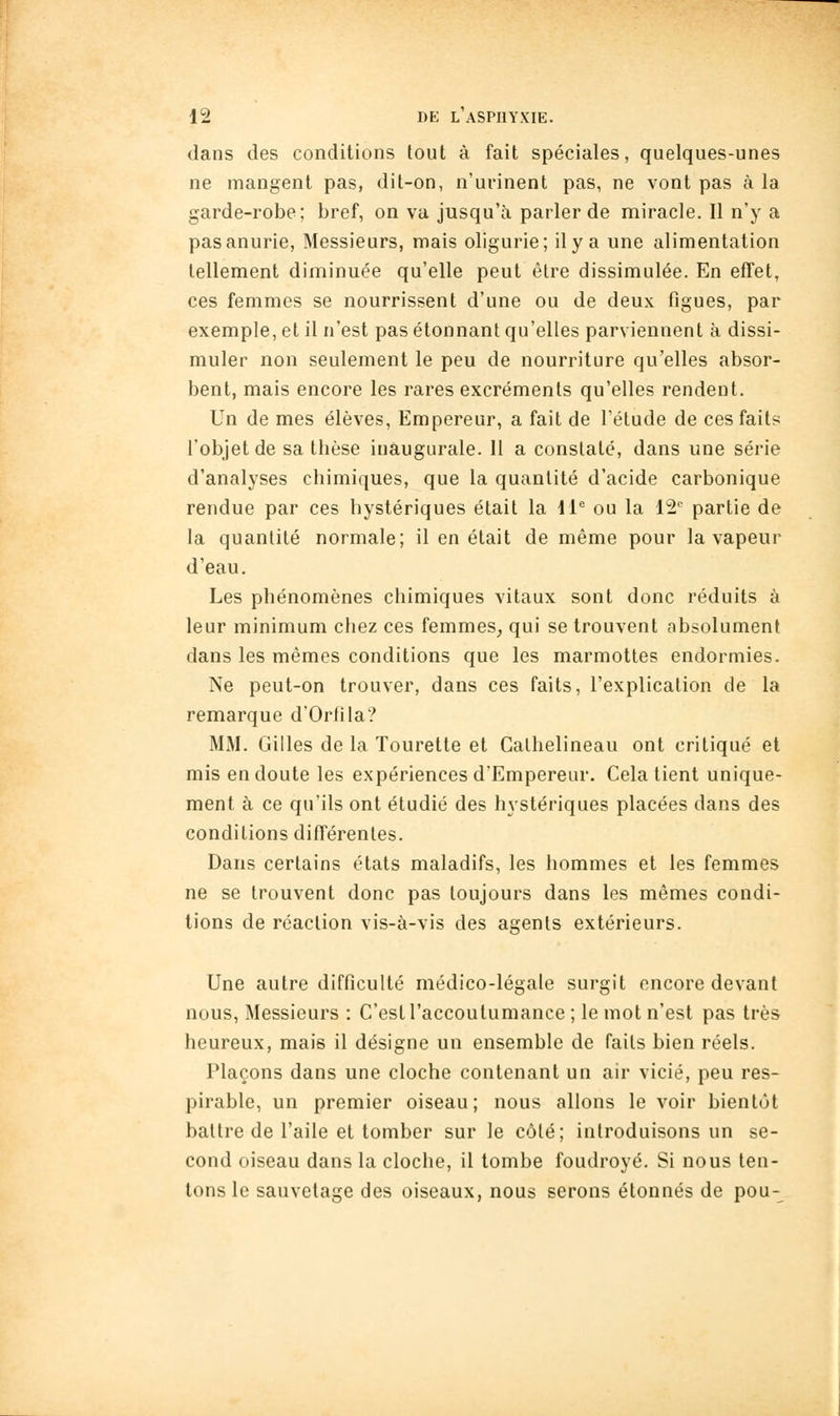 dans des conditions tout à fait spéciales, quelques-unes ne mangent pas, dit-on, n'urinent pas, ne vont pas à la garde-robe; bref, on vu jusqu'à parler de miracle. Il n'y a pasanurie, Messieurs, mais oligurie; il y a une alimentation tellement diminuée qu'elle peut être dissimulée. En effet, ces femmes se nourrissent d'une ou de deux figues, par exemple, et il n'est pas étonnant qu'elles parviennent à dissi- muler non seulement le peu de nourriture qu'elles absor- bent, mais encore les rares excréments qu'elles rendent. Un de mes élèves. Empereur, a fait de l'étude de ces faits l'objet de sa thèse inaugurale. 11 a constaté, dans une série d'analyses chimiques, que la quantité d'acide carbonique rendue par ces hystériques était la IP ou la i^ partie de la quantité normale; il en était de même pour la vapeur d'eau. Les phénomènes chimiques vitaux sont donc réduits à leur minimum chez ces femmes, qui se trouvent absolument dans les mêmes conditions que les marmottes endormies. Ne peut-on trouver, dans ces faits, l'explication de la remarque d'Orfila? MM. Gilles de la Tourette et Calhelineau ont critiqué et mis en doute les expériences d'Empereur. Cela tient unique- ment à ce qu'ils ont étudié des hystériques placées dans des conditions différentes. Dans certains états maladifs, les hommes et les femmes ne se trouvent donc pas toujours dans les mêmes condi- tions de réaction vis-à-vis des agents extérieurs. Une autre difficulté médico-légale surgit encore devant nous, Messieurs : C'esiraccoutumance ; le mot n'est pas très heureux, mais il désigne un ensemble de faits bien réels. Plaçons dans une cloche contenant un air vicié, peu res- pirable, un premier oiseau; nous allons le voir bientôt battre de l'aile et tomber sur le côté; introduisons un se- cond oiseau dans la cloche, il tombe foudroyé. Si nous ten- tons le sauvetage des oiseaux, nous serons étonnés de pou-