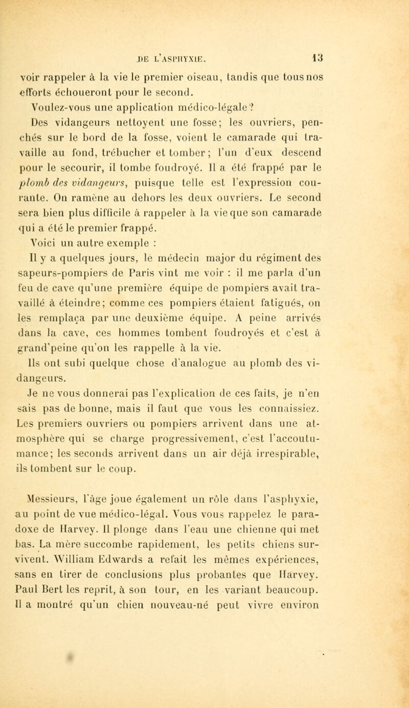 voir rappeler à la vie le premier oiseau, tandis que tous nos efforts échoueront pour le second. Voulez-vous une application médico-légale? Des vidangeurs nettoyent une fosse; les ouvriers, pen- chés sur le bord de la fosse, voient le camarade qui tra- vaille au fond, trébucher et tomber ; l'un d'eux descend pour le secourir, il tombe foudroyé. Il a été frappé par le plomb des vidangeurs, puisque telle est l'expression cou- rante. On ramène au dehors les deux ouvriers. Le second sera bien plus difficile à rappeler à la vie que son camarade qui a été le premier frappé. Voici un autre exemple : Il y a quelques jours, le médecin major du régiment des sapeurs-pompiers de Paris vint me voir : il me parla d'un feu de cave qu'une première équipe de pompiers avait tra- vaillé à éteindre; comme ces pompiers étaient fatigués, on les remplaça par une deuxième équipe. A peine arrivés dans la cave, ces hommes tombent foudroyés et c'est à grand'peine qu'on les rappelle à la vie. Ils ont subi quelque chose d'analogue au plomb des vi- dangeurs. Je ne vous donnerai pas l'explication de ces faits, je n'en sais pas de bonne, mais il faut que vous les connaissiez. Les premiers ouvriers ou pompiers arrivent dans une at- mosphère qui se charge progressivement, c'est l'accoutu- mance; les seconds arrivent dans un air déjà irrespirable, ils tombent sur le coup. Messieurs, l'âge joue également un rôle dans l'asphyxie, au point de vue médico-légal. Vous vous rappelez le para- doxe de Harvey. 11 plonge dans l'eau une chienne qui met bas. La mère succombe rapidement, les petits chiens sur- vivent. William Edwards a refait les mêmes expériences, sans en tirer de conclusions plus probantes que Ilarvey, Paul Bert les reprit, à son tour, en les variant beaucoup. 11 a montré qu'un chien nouveau-né peut vivre environ