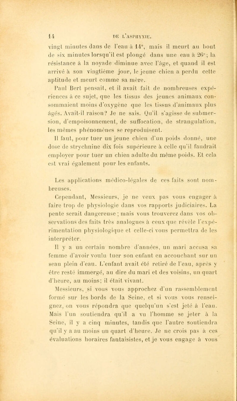 vingt minutes dans de l'eau à 14, mais il meurt au bout de six minutes lorsqu'il est plongé dans une eau à 2G°; la résistance à la noyade diminue avec l'âge, et quand il est arrivé à son vingtième jour, le jeune chien a perdu cette aptitude et meurt comme sa mère. Paul Bert pensait, et il avait fait de nombreuses expé- riences à ce sujet, que les tissus des jeunes animaux con- sommaient moins d'oxygène que les tissus d'animaux plus âgés. Avait-il raison? Je ne sais. Qu'il s'agisse de submer- sion, d'empoisonnement, de suffocation, de strangulation, les mêmes phénomènes se reproduisent. 11 faut, pour tuer un jeune chien d'un poids donné, une dose de strychnine dix fois supérieure à celle qu'il faudrait employer pour tuer un chien adulte du même poids. Et cela est vrai également pour les enfants. Les applications médico-légales de ces faits sont nom- breuses. Cependant, Messieurs, je ne veux pas vous engager à faire trop de physiologie dans vos rapports judiciaires. La pente serait dangereuse ; mais vous trouverez dans vos ob- servations des faits très analogues à ceux que révèle l'expé- rimentation physiologique et celle-ci vous permettra de les interpréter. Il y a un certain nombre d'années, un mari accusa sa femme d'avoir voulu tuer son enfant en accouchant sur un seau plein d'eau. L'enfant avait été retiré de l'eau, après y être resté immergé, au dire du mari et des voisins, un quart d'heure, au moins; il était vivant. Messieurs, si vous vous approchez d'un rassemblement formé sur les bords de la Seine, et si vous vous rensei- gnez, on vous répondra que quelqu'un s'est jeté à l'eau. Mais l'un soutiendra qu'il a vu l'homme se jeter à la Seine, il y a cinq minutes, tandis que l'autre soutiendra qu'il y a au moins un quart d'heure. Je ne crois pas à ces évaluations horaires fantaisistes, et je vous engage à vous