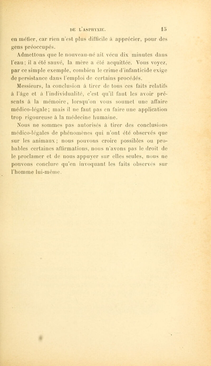 en méfier, car rien nost plus difficile à apprécier, pour des gens préoccupés. Admettons que le nouveau-né ait vécu dix minutes dans l'eau; il a été sauvé, la mère a été acquittée. Vous voyez, par ce simple exemple, combien le crime d'infanticide exige de persistance dans l'emploi de certains procédés. Messieurs, la conclusion à tirer de tous ces faits relatifs à l'âge et à l'individualité, c'est qu'il faut les avoir pré- sents à la mémoire, lorsqu'on vous soumet une aflaire médico-légale; mais il ne faut pas en faire une application trop rigoureuse à la médecine humaine. Nous ne sommes pas autorisés à tirer des conclusions médico-légales de phénomènes qui n'ont été observés que sur les animaux ; nous pouvons croire possibles ou pro- bables certaines affirmations, nous n'avons pas le droit de le proclamer et de nous appuyer sur elles seules, nous ne pouvons conclure qu'en invoquant les faits observés sur l'homme lui-même.