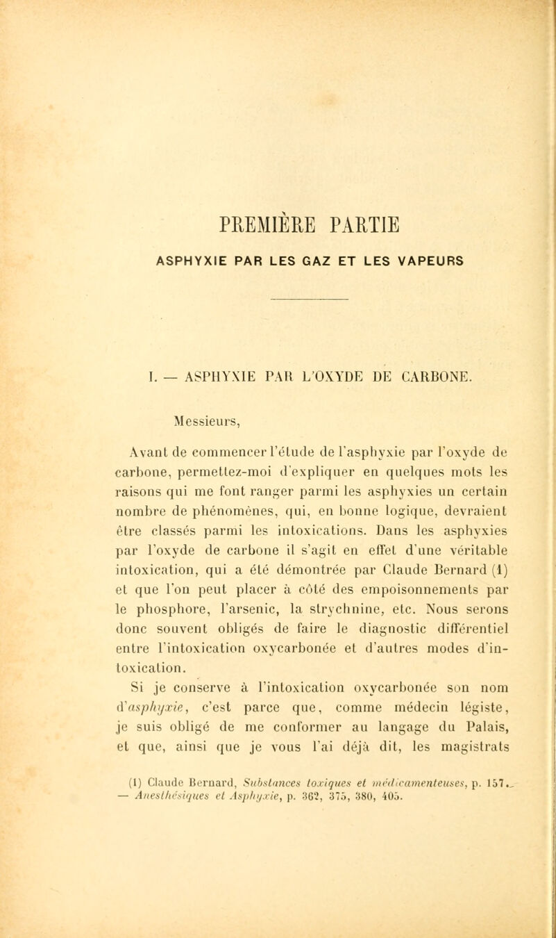 PREMIERE PARTIE ASPHYXIE PAR LES GAZ ET LES VAPEURS I. — ASPHYXIE PAR L'OXYDE DE CARBONE. Messieurs, Avant de commencer l'étude de l'asphyxie par l'oxyde de carbone, permetlez-moi d'expliquer en quelques mots les raisons qui me font ranger parmi les asphyxies un certain nombre de phénomènes, qui, en bonne logique, devraient être classés parmi les intoxications. Dans les asphyxies par l'oxyde de carbone il s'agit en effet d'une véritable intoxication, qui a été démontrée par Claude Bernard (1) et que l'on peut placer à côté des empoisonnements par le phosphore, l'arsenic, la stryclinine, etc. Nous serons donc souvent obligés de faire le diagnostic différentiel entre l'intoxication oxycarbonée et d'autres modes d'in- toxication. Si je conserve à l'intoxication oxycarbonée son nom à'asphyxie, c'est parce que, comme médecin légiste, je suis obligé de me conformer au langage du Palais, et que, ainsi que je vous l'ai déjà dit, les magistrats (1) Claude Bernard, Substance)) toxiques et )nr<l(ra)nenteuses, p. 157., — Aneslhcsi(jues et Asphyxie, p. 362, 375, 380, 40ô.