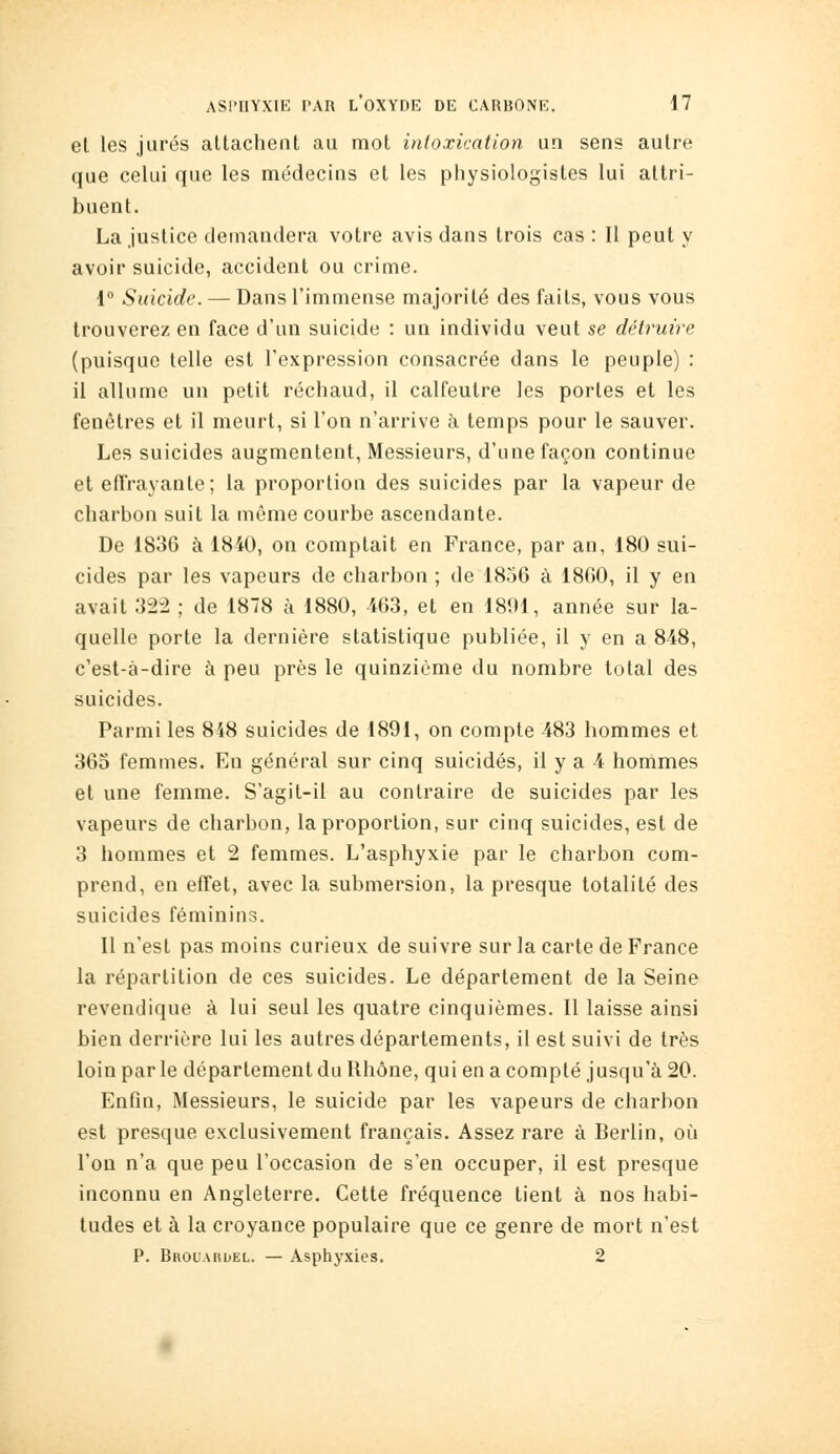 el les jurés attachent au mot intoxication un sens autre que celui que les médecins et les physiologistes lui attri- buent. La justice demandera votre avis dans trois cas : Il peut y avoir suicide, accident ou crime. \° Suicide. — Dans l'immense majorité des faits, vous vous trouverez en face d'un suicide : un individu veut se détruire (puisque telle est l'expression consacrée dans le peuple) : il allume un petit réchaud, il calfeutre les portes et les fenêtres et il meurt, si l'on n'arrive à temps pour le sauver. Les suicides augmentent, Messieurs, d'une façon continue et efTrayante; la proportion des suicides par la vapeur de charbon suit la même courbe ascendante. De 1836 à 1840, on comptait en France, par an, 180 sui- cides par les vapeurs de charbon ; de 1856 à 1860, il y en avait 322 ; de 1878 à 1880, -463, et en 1891, année sur la- quelle porte la dernière statistique publiée, il y en a 848, c'est-à-dire à peu près le quinzième du nombre total des suicides. Parmi les 848 suicides de 1891, on compte 483 hommes et 365 femmes. En général sur cinq suicidés, il y a 4 hommes et une femme. S'agit-il au contraire de suicides par les vapeurs de charbon, la proportion, sur cinq suicides, est de 3 hommes et 2 femmes. L'asphyxie par le charbon com- prend, en effet, avec la submersion, la presque totalité des suicides féminins. Il n'est pas moins curieux de suivre sur la carte de France la répartition de ces suicides. Le département de la Seine revendique à lui seul les quatre cinquièmes. Il laisse ainsi bien derrière lui les autres départements, il est suivi de très loin parle département du Rhône, qui en a compté jusqu'à 20. Enfin, Messieurs, le suicide par les vapeurs de charbon est presque exclusivement français. Assez rare à Berlin, oîi l'on n'a que peu l'occasion de s'en occuper, il est presque inconnu en Angleterre. Cette fréquence tient à nos habi- tudes et à la croyance populaire que ce genre de mort n'est P. Brouardel. — Asphyxies. 2