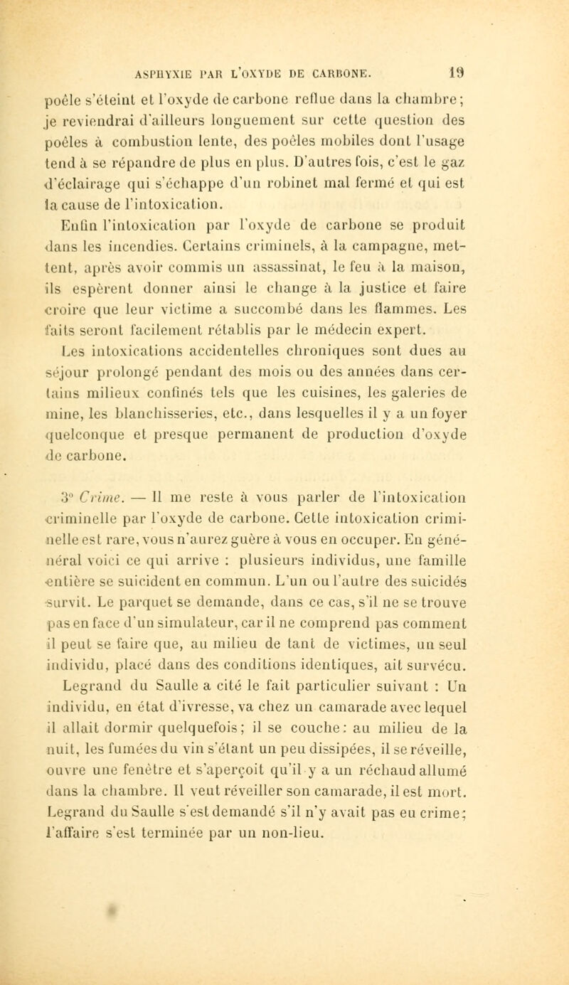 poêle s'éteint et l'oxyde de carbone reflue dans la chambre; je reviendrai d'ailleurs longuement sur cette question des poêles à combustion lente, des poêles mobiles dont l'usage tend à se répandre de plus en plus. D'autres fois, c'est le gaz d'éclairage qui s'échappe d'un robinet mal fermé et qui est la cause de l'intoxication. Enûn l'intoxication par l'oxyde de carbone se produit dans les incendies. Certains criminels, à la campagne, met- tent, après avoir commis un assassinat, le feu à la maison, ils espèrent donner ainsi le change à la justice et faire croire que leur victime a succombé dans les flammes. Les faits seront facilement rétablis par le médecin expert. Les intoxications accidentelles chroniques sont dues au séjour prolongé pendant des mois ou des années dans cer- tains milieux confinés tels que les cuisines, les galeries de mine, les blanchisseries, etc., dans lesquelles il y a un foyer quelconque et presque permanent de production d'oxyde de carbone. 3 Crime. — Il me reste à vous parler de l'intoxication criminelle par l'oxyde de carbone. Cette intoxication crimi- nelle est rare, vous n'aurez guère à vous en occuper. En géné- aéral voici ce qui arrive : plusieurs individus, une famille ■entière se suicident en commun. L'un ou l'autre des suicidés •survit. Le parquet se demande, dans ce cas, s'il ne se trouve pas en face d'un simulateur, car il ne comprend pas comment il peut se faire que, au milieu de tant de victimes, un seul individu, placé dans des conditions identiques, ait survécu. Legrand du Saulle a cité le fait particulier suivant : Un individu, en état d'ivresse, va chez un camarade avec lequel il allait dormir quelquefois; il se couche: au milieu de la nuit, les fumées du vin s'étant un peu dissipées, il se réveille, ouvre une fenêtre et s'aperçoit qu'il y a un réchaud allumé dans la chambre. II veut réveiller son camarade, il est mort. Legrand du Saulle s'est demandé s'il n'y avait pas eu crime; l'affaire s'est terminée par un non-lieu.