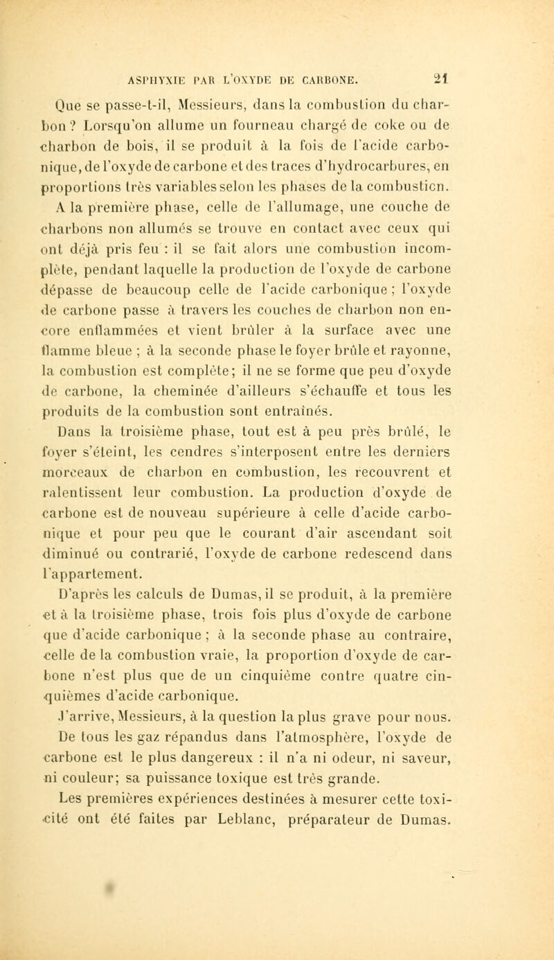 Que se passe-t-il, Messieurs, dans la combustion du char- bon ? Lorsqu'on allume un fourneau chargé de coke ou de charbon de bois, il se produit à la fois de l'acide carbo- nique, de l'oxyde de carbone et des traces d'hydrocarbures, en proportions très variables selon les phases de la combustion. A la premiî-re phase, celle de l'allumage, une couche de charbons non allumes se trouve en contact avec ceux qui ont déjà pris feu : il se fait alors une combustion incom- plète, pendant laquelle la production de l'oxyde de carbone dépasse de beaucoup celle de l'acide carbonique ; l'oxyde de carbone passe à travers les couches de charbon non en- core entlammées et vient brûler à la surface avec une flamme bleue ; à la seconde phase le foyer brûle et rayonne, la combustion est complète; il ne se forme que peu d'oxyde de carbone, la cheminée d'ailleurs s'échaufTe et tous les produits de la combustion sont entraînés. Dans la troisième phase, tout est à peu près brûlé, le foyer s'éteint, les cendres s'interposent entre les derniers morceaux de charbon en combustion, les recouvrent et ralentissent leur combustion. La production d'oxyde de carbone est de nouveau supérieure à celle d'acide carbo- nique et pour peu que le courant d'air ascendant soit diminué ou contrarié, l'oxyde de carbone redescend dans l'appartement. D'après les calculs de Dumas, il se produit, à la première et à la troisième phase, trois fois plus d'oxyde de carbone que d'acide carbonique ; à la seconde phase au contraire, celle de la combustion vraie, la proportion d'oxyde de car- bone n'est plus que de un cinquième contre quatre cin- <]uièmes d'acide carbonique. J'arrive, Messieurs, à la question la plus grave pour nous. De tous les gaz répandus dans l'atmosphère, l'oxyde de carbone est le plus dangereux : il n'a ni odeur, ni saveur, ni couleur; sa puissance toxique est très grande. Les premières expériences destinées à mesurer cette toxi- cité ont été faites par Leblanc, préparateur de Dumas.