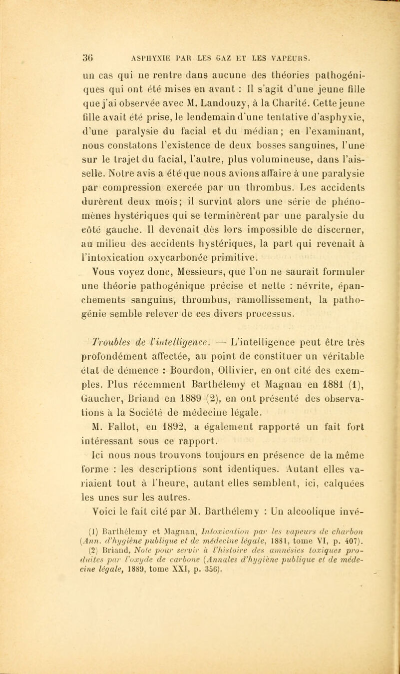 un cas qui ne rentre dans aucune des théories pathogéni- ques qui ont été mises en avant : 11 s'agit d'une jeune fille que j'ai observée avec M. Landouzy, à la Charité. Cette jeune fille avait été prise, le lendemain d'une tentative d'asphyxie, d'une paralysie du facial et du médian; en l'examinant, nous constatons l'existence de deux bosses sanguines, l'une sur le trajet du facial, l'autre, plus volumineuse, dans l'ais- selle. Notre avis a été que nous avions affaire à une paralysie par compression exercée par un thrombus. Les accidents durèrent deux mois; il survint alors une série de phéno- mènes hystériques qui se terminèrent par une paralysie du côté gauche. 11 devenait dès lors impossible de discerner, au milieu des accidents hystériques, la part qui revenait à l'intoxication oxycarbonée primitive. Vous voyez donc, Messieurs, que l'on ne saurait formuler «ne théorie pathogénique précise et nette : névrite, épan- chements sanguins, thrombus, ramollissement, la patho- génie semble relever de ces divers processus. Troubles de lintelligence. — L'intelligence peut être très profondément affectée, au point de constituer un véritable état de démence : Bourdon, OUivier, en ont cité des exem- ples. Plus récemment Barthélémy et Magnan en 1881 (1), Gaucher, Briand en 1889 (2), en ont présenté des observa- tions à la Société de médecine légale. M. Fallot, en 1892, a également rapporté un fait fort intéressant sous ce rapport. Ici nous nous trouvons toujours en présence de la même forme : les descriptions sont identiques. Autant elles va- riaient tout à l'heure, autant elles semblent, ici, calquées les unes sur les autres. Voici le fait cité par M. Barthélémy : Un alcoolique invé- (1) Barthélémy et Magnan, Inloxicalhni par les vapeurs de charbon {Ann. d'hi/giène publique et de médecine légale, 1881, tome VI, p. 407). (2) Briand, Noie pour servir à l'/iistoire des anuiésies toxiques pro- duites pur l'oxyde de carbone {Annales d'hygiène publique et de méde- cine légale, ISSU, tome XXI, p. 356).