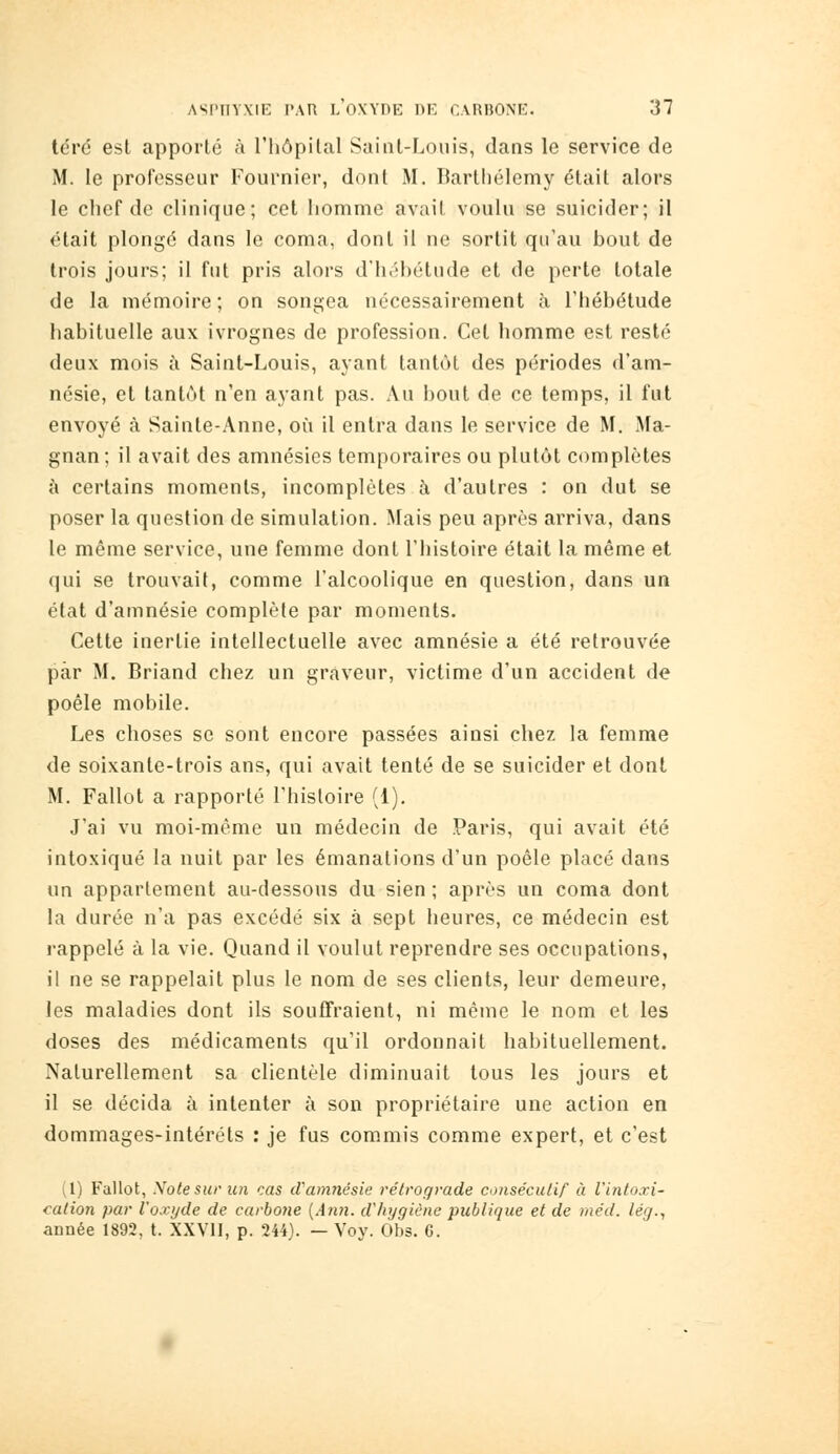 téré est apporté à l'hôpital Saint-Louis, dans le service de M. le professeur Fournier, dont M. Barthélémy était alors le chef de clinique; cet homme avait voulu se suicider; il était plongé dans le coma, dont il ne sortit qu'au bout de trois jours; il fut pris alors d'héhétude et de porte totale de la mémoire ; on songea nécessairement à l'hébétude habituelle aux ivrognes de profession. Cet homme est resté deux mois à Saint-Louis, ayant tantôt des périodes d'am- nésie, et tantôt n'en ayant pas. Au bout de ce temps, il fut envoyé à Sainte-Anne, où il entra dans le service de M. Ma- gnan ; il avait des amnésies temporaires ou plutôt complètes à certains moments, incomplètes à d'autres : on dut se poser la question de simulation. Mais peu après arriva, dans le même service, une femme dont l'histoire était la même et qui se trouvait, comme l'alcoolique en question, dans un état d'amnésie complète par moments. Cette inertie intellectuelle avec amnésie a été retrouvée par M. Briand chez un graveur, victime d'un accident de poêle mobile. Les choses se sont encore passées ainsi chez la femme de soixante-trois ans, qui avait tenté de se suicider et dont M. Fallût a rapporté l'histoire (1), J'ai vu moi-même un médecin de Paris, qui avait été intoxiqué la nuit par les émanations d'un poêle placé dans un appartement au-dessous du sien ; après un coma dont la durée n'a pas excédé six à sept heures, ce médecin est rappelé à la vie. Quand il voulut reprendre ses occupations, il ne se rappelait plus le nom de ses clients, leur demeure, les maladies dont ils souffraient, ni même le nom et les doses des médicaments qu'il ordonnait habituellement. Naturellement sa clientèle diminuait tous les jours et il se décida à intenter à son propriétaire une action en dommages-intérêts : je fus commis comme expert, et c'est (1) Fallot, Xote sur un cas d'amnésie rétrograde consécutif à l'intoxi- cation par l'o-vi/de de carbone [Ann. d'hygiène publique et de méd. lég., année 1892, t. XXVll, p. 244). — Voy. Obs. G.