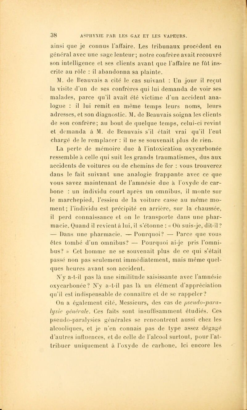 ainsi que je connus raiïaire. Les tribunaux procèdent en général avec une sage lenteur; notre confrère avait recouvré son intelligence et ses clients avant que l'affaire ne fût ins- crite au rôle : il abandonna sa plainte. M. de Beauvais a cité le cas suivant : Un jour il reçut la visite d'un de ses confrères qui lui demanda de voir ses malades, parce qu'il avait été victime d'un accident ana- logue : il lui remit en même temps leurs noms, leurs adresses, et son diagnostic. M. de Beauvais soigna les clients de son confrère; au bout de quelque temps, celui-ci revint et demanda à M. de Beauvais s'il était vrai qu'il l'eut chargé de le remplacer : il ne se souvenait plus de rien. La perte de mémoire due à l'intoxication oxycarbonée ressemble à celle qui suit les grands Iraumatismes, dus aux accidents de voilures ou de chemins de fer : vous trouverez dans le fait suivant une analogie frappante avec ce que vous savez maintenant de l'amnésie due à l'oxyde de car- bone : un individu court après un omnibus, il monte sur le marchepied, l'essieu de la voiture casse au même mo- ment; l'individu est précipité en arrière, sur la chaussée, il perd connaissance et on le transporte dans une phar- macie. Quand il revient à lui, il s'étonne : « Où suis-je, dit-il? — Dans une pharmacie. — Pourquoi? — Parce que vous êtes tombé d'un omnibus? — Pourquoi ai-je pris l'omni- bus? » Cet homme ne se souvenait plus de ce qui s'était passé non pas seulement immédiatement, mais même quel- ques heures avant son accident. N'y a-t-il pas là une similitude saisissante avec l'amnésie oxycarbonée? N'y a-t-il pas là un élément d'appréciation qu'il est indispensable de connaître et de se rappeler? On a également cité, Messieurs, des cas de pseudo-para- lysie générale. Ces faits sont insuffisamment étudiés. Ces pseudo-paralysies générales se rencontrent aussi chez les alcooliques, et je n'en connais pas de type assez dégagé d'autres influences, et de celle de l'alcool surtout, pour l'at- tribuer uniquement à l'oxyde de carbone. Ici encore les