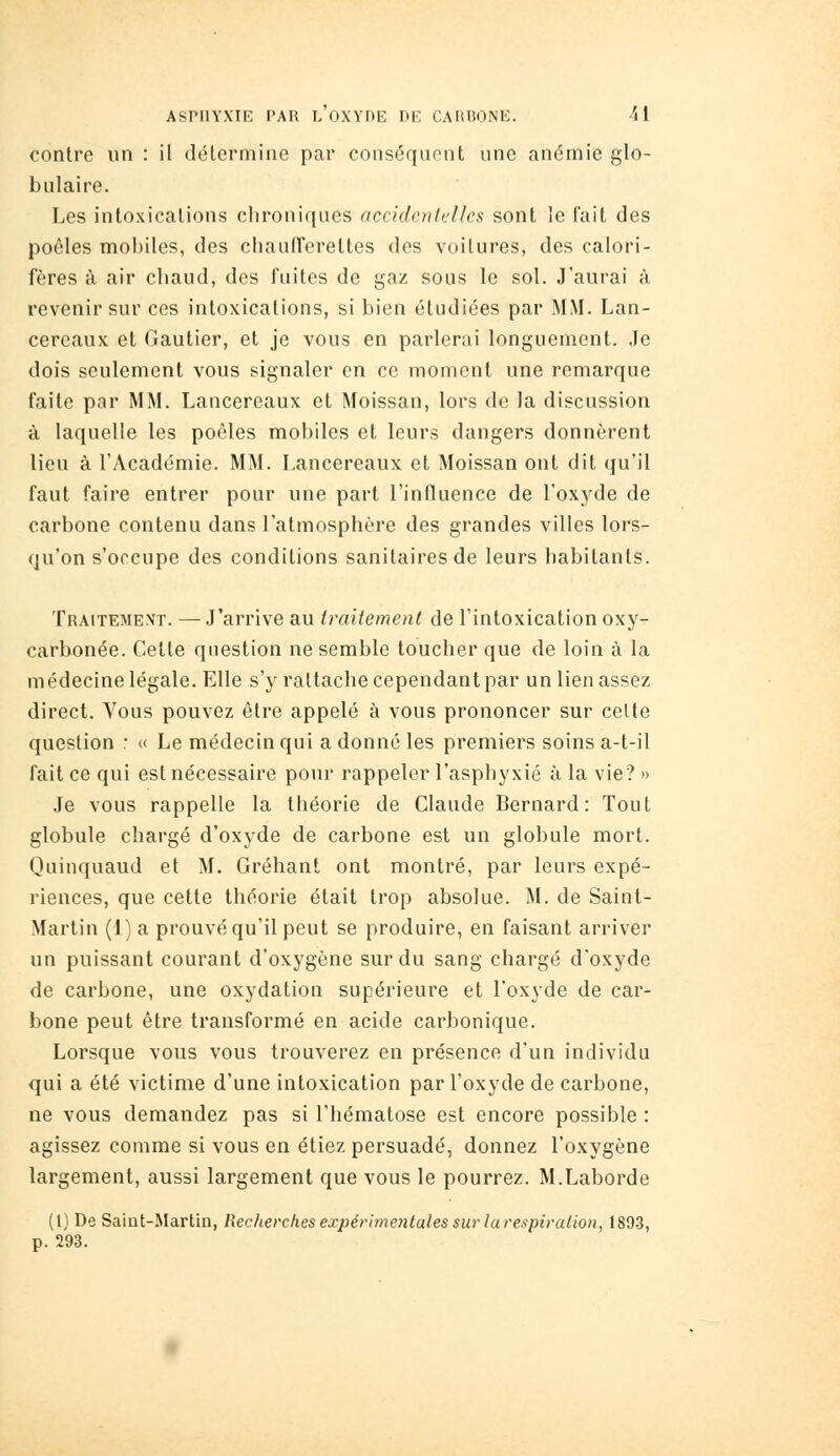 contre un : il délcrmine par conséquent une anémie glo- bulaire. Les intoxications clironi([ues accidculclles sont le fait des poêles mobiles, des chaufferettes des voitures, des calori- fères à air chaud, des fuites de gaz sous le sol. J'aurai à revenir sur ces intoxications, si bien étudiées par MM. Lan- cereaux et Gautier, et je vous en parlerai longuement. .le dois seulement vous signaler en ce moment une remarque faite par MM. Lancereaux et Moissan, lors de la discussion à laquelle les poêles mobiles et leurs dangers donnèrent lieu à l'Académie. MM. Lancereaux et Moissan ont dit (}u'il faut faire entrer pour une part l'influence de l'oxj'de de carbone contenu dans l'atmosphère des grandes villes lors- qu'on s'occupe des conditions sanitaires de leurs habitants. Traitement. —J'arrive au traitement de l'intoxication oxy- carbonée. Celte question ne semble toucher que de loin à la médecine légale. Elle s'y rattache cependant par un lien assez direct. Vous pouvez être appelé à vous prononcer sur celte question : « Le médecin qui a donné les premiers soins a-t-il fait ce qui est nécessaire pour rappeler l'asphyxié à la vie? » Je vous rappelle la théorie de Claude Bernard: Tout globule chargé d'oxyde de carbone est un globule mort. Quinquaud et M. Gréhant ont montré, par leurs expé- riences, que cette théorie était trop absolue. M. de Saint- Martin (1) a prouvé qu'il peut se produire, en faisant arriver un puissant courant d'oxygène sur du sang chargé d'oxyde de carbone, une oxydation supérieure et l'oxyde de car- bone peut être transformé en acide carbonique. Lorsque vous vous trouverez en présence d'un individu qui a été victime d'une intoxication par l'oxyde de carbone, ne vous demandez pas si l'hématose est encore possible : agissez comme si vous en étiez persuadé, donnez l'oxygène largement, aussi largement que vous le pourrez. M.Laborde (1) De Saint-Martin, Recherches expérimentales sur la respiration, 1893, p. 293.