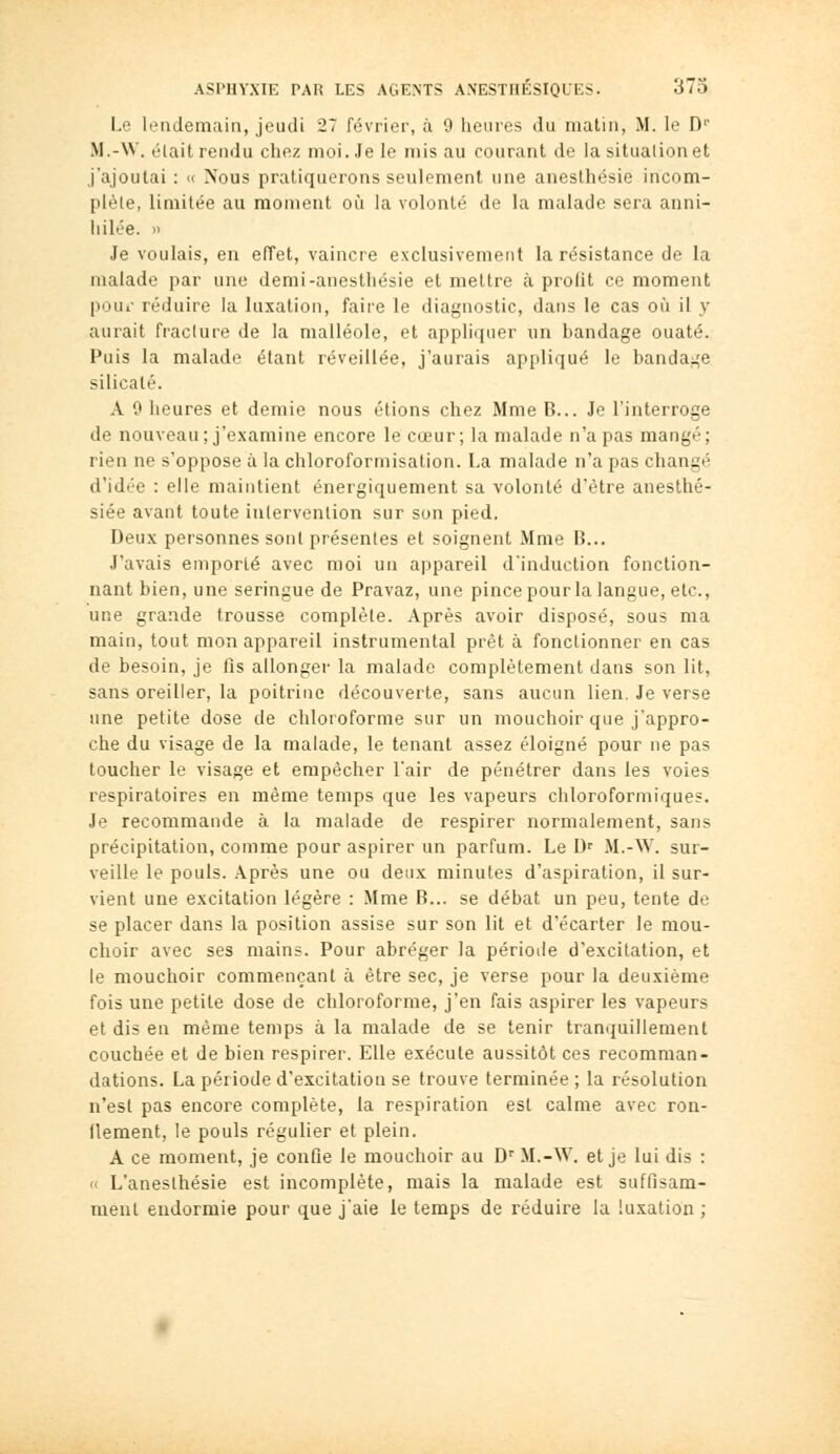 Lo lendemain, jeudi 27 février, à 9 heures du matin, M. le D M.-W. élait rendu chez moi. Je le mis au courant de la situation et j'ajoutai : « Nous pratiquerons seulement une anesthésie incom- plèle, limitée au moment où la volonté de la malade sera anni- hilée. » Je voulais, en effet, vaincre exclusivement la résistance de la malade par une demi-anesthésie et mettre à profit ce moment poui- réduire la luxation, faire le diagnostic, dans le cas où il y aurait fracture de la malléole, et appliquer un bandage ouaté. Puis la malade étant réveillée, j'aurais appliqué le bandage silicate. A 9 heures et demie nous étions chez Mme B... Je l'interroge de nouveau; j'examine encore le cœur; la malade n'a pas mangé; rien ne s'oppose à la chloroformisation. La malade n'a pas changé d'idée : elle maintient énergiquement sa volonté d'être anesthé- siée avant toute intervention sur son pied. Deux personnes sont présentes et soignent Mme B... J'avais emporté avec moi un appareil dinduction fonction- nant bien, une seringue de Pravaz, une pince pour la langue, etc., une grande trousse complète. Après avoir disposé, sous ma main, tout mon appareil instrumental prêt à fonctionner en cas de besoin, je fis allonger la malade complètement dans son lit, sans oreiller, la poitrine découverte, sans aucun lien. Je verse une petite dose de chloroforme sur un mouchoir que j'appro- che du visage de la malade, le tenant assez éloigné pour ne pas toucher le visage et empêcher l'air de pénétrer dans les voies respiratoires en même temps que les vapeurs chloroformiques. Je recommande à la malade de respirer normalement, sans précipitation, comme pour aspirer un parfum. Le D' M.-W. sur- veille le pouls. Après une ou deux minutes d'aspiration, il sur- vient une excitation légère : Mme B... se débat un peu, tente de se placer dans la position assise sur son lit et d'écarter le mou- choir avec ses mains. Pour abréger la périotle d'excitation, et le mouchoir commençant à être sec, je verse pour la deuxième fois une petite dose de chloroforme, j'en fais aspirer les vapeurs et dis en même temps à la malade de se tenir tranquillement couchée et de bien respirer. Elle exécute aussitôt ces recomman- dations. La période d'excitation se trouve terminée; la résolution n'est pas encore complète, la respiration est calme avec ron- ileraent, le pouls régulier et plein. A ce moment, je confie le mouchoir au D'' M.-W. et je lui dis : « L'anesthésie est incomplète, mais la malade est suffisam- ment endormie pour que j'aie le temps de réduire la luxation ;