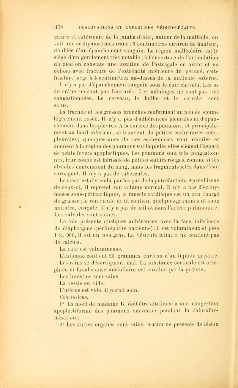 rieure et extérieure de la jambe droite, autour delà malléole, on voit une ecchymose mesurant 15 centimètres environ de hauteur, doublée d'un épanchement sanguin. La région malléolaire est le siège d'un gonflement très notable ; à l'ouverture de l'articulation du pied on constate une luxation de l'astragale en avant et en dehors avec fracture de l'extrémité inférieure du péroné, celte fracture siège à 4 centimètres au-dessus de la malléole externe. Tl n'y a pas d'épanchement sanguin sous le cuir chevelu. Les os du crâne ne sont pas fracturés. Les méninges ne sont pas très congestionnées. Le cerveau, le bulbe et le cervelet sont sains. La trachée et les grosses bronches renferment un peu de spume légèrement rosée. Il n'y a pas d'adhérences pleurales ni d'épan- chement dans les plèvres. A la surface des poumons, et principale- ment au bord inférieur, se trouvent de petites ecchymoses sous- pleurales; quelques-unes de ces ecchymoses sont réunies et donnent à la région des poumons sur laquelle elles siègent l'aspect de petits foyers apoplectiques. Les poumons sont très congestion- nés, leur coupe est hérissée de petites saillies rouges, comme si les alvéoles contenaient, du sang, mais les fragments jetés dans l'eau surnagent. Il n'y a pas de tubercules. Le cœur est distendu parles gaz de la putréfaction. Après l'issue de ceux-ci, il reprend son volume normal. Il n'y a pas d'ecchy- moses sous-péricardiques, le muscle cardiaque est un peu chargé de graisse; le ventricule droit contient quelques grammes de sang noirâtre, coagulé. Il n'y a pas de caillot dans l'artère pulmonaire. Les valvules sont saines. Le foie présente quelques adhérences avec la face inférieure du diaphragme (périhépatile ancienne); il est volumineux et pèse 1 k. 960, il est un peu gras. La vésicule biliaire ne contient pas de calculs. La rate est volumineuse. L'estomac contient 20 grammes environ d'un liquide grisâtre. Les reins se décortiquent mal. La substance corticale est atro- phiée et lasubstance médullaire est envahie parla graisse. Les intestins sont sains. La vessie est vide. L'utérus est vide, il paraît sain. Conclusions. 1° La mort de madame B. doit être attribuée à une congestion apoplectiforme des poumons survenue pendant la chlorofor- misation ; ■ 2 Les autres organes sont sains. Aucun ne présente de lésion.