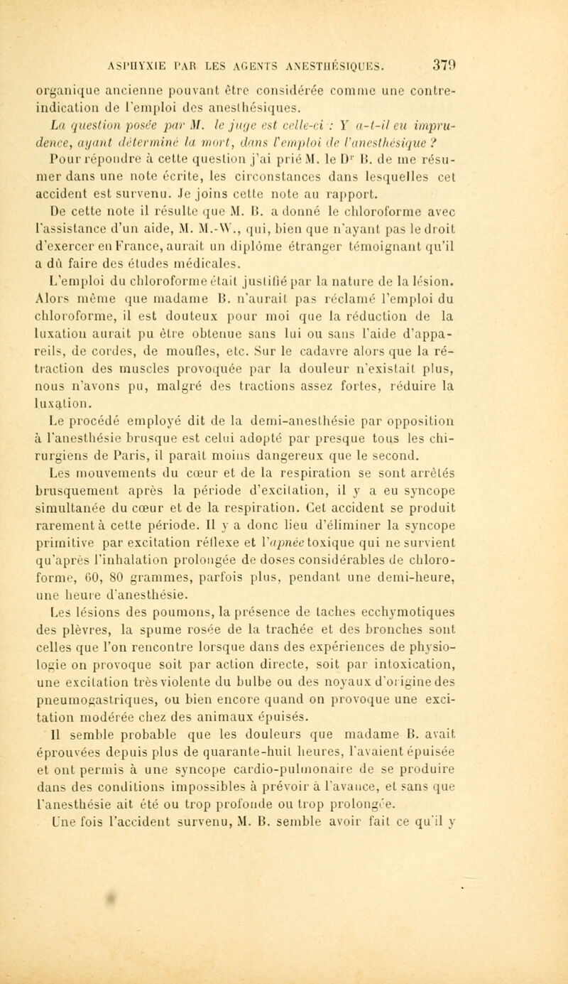 organique ancienne pouvant être considérée comme une contre- indication de l'emploi des anesliiésiques. La question posée par M. le jaye est celle-ci : Y a-l-it eu iinjiru- dence, ayant détermine la mort, dans l'emploi de l'ancsthésique ? Pour répondre à cette question j'ai prié M. le D'' B. de nie résu- mer dans une note écrite, les circonstances dans lesquelles cet accident est survenu. Je joins cette note au rapport. De cette note il résulte que M. B. a donné le chloroforme avec l'assistance d'un aide, M. M.-\V., qui, bien que n'ayant pas le droit d'exercer en France, aurait un diplôme étranger témoignant qu'il a dû faire des éludes médicales. L'emploi du chloroforme était justifié par la nature de la lésion. Alors même que madame B. n'aurait pas réclamé l'emploi du chloroforme, il est douteux pour moi que la réduction de la luxation aurait pu être obtenue sans lui ou sans l'aide d'appa- reils, de cordes, de moufles, etc. Sur le cadavre alors que la ré- traction des muscles provoquée par la douleur n'existait plus, nous n'avons pu, malgré des tractions assez fortes, réduire la luxg,tion. Le procédé employé dit de la demi-anesthésie par opposition à l'anesthésie brusque est cekii adopté par presque tous les chi- rurgiens de Paris, il parait moins dangereux que le second. Les mouvements du cœur et de la respiration se sont arrêtés brusquement après la période d'excitation, il y a eu syncope simultanée du cœur et de la respiration. Cet accident se produit rarement à cette période. Il y a donc lieu d'éliminer la syncope primitive par excitation réllexe et r<//>nee toxique qui ne survient qu'après l'inhalation prolongée de doses considérables de chloro- forme, 60, 80 grammes, parfois plus, pendant une demi-heure, une heure d'anesthésie. Les lésions des poumons, la présence de taches ecchymotiques des plèvres, la spume rosée de la trachée et des bronches sont celles que l'on rencontre lorsque dans des expériences de physio- logie on provoque soit par action directe, soit par intoxication, une excitation très violente du bulbe ou des noyaux d'origine des pneumogastriques, ou bien encore quand on provoque une exci- tation modérée chez des animaux épuisés. 11 semble probable que les douleurs que madame B. avait éprouvées depuis plus de quarante-huil heures, l'avaient épuisée et ont permis à une syncope cardio-pulmonaire de se produire dans des conditions impossibles à prévoir â l'avance, et sans que l'anesthésie ait été ou trop profonde ou trop prolongée. Une fois l'accident survenu, M. B. semble avoir fait ce qu'il y