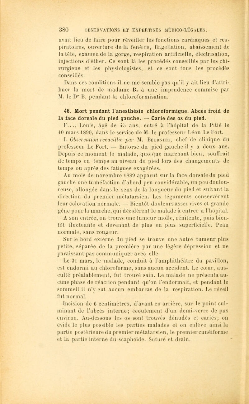 avait lieu de faire pour réveiller les fondions cardiaques et res- piratoires, ouverture de la fenêire, llagellation, abaissement de la tête, examen de la gorge, respiration artificielle, électrisation, injections d'éther. Ce sont là les procédés conseillés par les chi- rurgiens et les physiologistes, et ce sont tous les procédés conseillés. Dans ces conditions il ne me semble pas qu'il y ait lieu d'attri- buer la mort de madame B. à une imprudence commise par M. le D B. pendant la chloroformisation. 46. Mort pendant l'anesthésie chloroformique. Abcès froid de la face dorsale du pied gauche. — Carie des os du pied. F..., Louis, âgé de 45 ans, entré à l'hôpital de la Pitié le 10 mai s 1890, dans le service de M. le professeur Léon Le Foit. I. Obficrvation recueillie par M. Becr.mer, chef de clinique du professeur Le Fort. — Entorse du pied gauche il y a deux ans. Depuis ce moment le malade, quoique marcliant bien, souffrait de temps en temps au niveau du pied lors des changements de temps ou après des fatigues exagérées. Au mois de novembre 1889 apparut sur la face dorsale du pied gauche une tuméfaction d'aboid peu considérable, un peu doulou- reuse, allongée dans le sens de la longueur du pied et suivant la direction du premier métatarsien. Les téguments conservèrent leur coloration normale. — Bientôt douleurs assez vives et grande gène pour la marche, qui décidèrent le malade à entrer à l'hôpital. A son entrée, on trouve une tumeur molle, rénitente, puis bien- tôt fluctuante et devenant de plus en plus superficielle. Peau normale, sans rougeur. Surle bord externe du pied se trouve une autre tumeur plus petite, séparée de la première par une légère dépression et ne paraissant pas communiquer avec elle. Le 31 mars, le malade, conduit à l'amphithéâtre du pavillon, est endormi au chloroforme, sans aucun accident. Le cœur, aus- culté préalablement, fut trouvé sain. Le malade ne présenta au- cune phase de réaclion pendant qu'on l'endormait, et pendant le sommeil il n'y eut aucun embarras de la respiration. Le réveil fut normal. Incision de G centimètres, d'avant en arrière, sur le point cul- minant de l'abcès interne; écoulement d'un demi-verre de pus environ. Au-dessous les os sont trouvés dénudés et cariés; on évide le plus possible les parties malades et on enlève ainsi la partie postérieuredu premier métatarsien, le premier cunéiforme €t la partie interne du scaphoïde. Sutuie et drain.