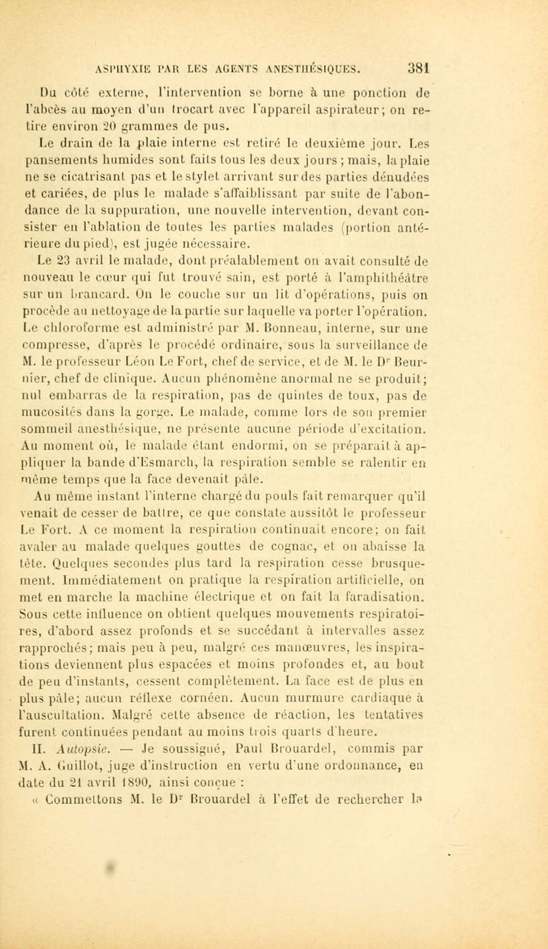 I)a côté externe, riutervenlion se borne à une ponction de l'abcès au moyen d'un (rocart avec l'appareil as{)irateur; on re- tire environ 20 grammes de pus. Le drain do la plaie interne est retiré le deuxième jour. Les pansements humides sont faits tous les deux jours ; mais, la plaie ne se cicatrisant pas et le stylet arrivant surdes parties dénudées et cariées, de plus le malade s'aiïaiblissant par suite de l'abon- dance de la suppuration, une nouvelle intervention, devant con- sister en l'ablation de toutes les parties malades (portion anté- rieure du pied], est jugée nécessaire. Le 23 avril le malade, dont préalablement on avait consulté de nouveau le cœur (pii l'ut trouvé sain, est porté à l'amphithéâtre sur un brancard. On le couche sur un lit d'opérations, puis on procède au nettoyage de la partie sur laquelle va porter l'opération. Le chloroforme est administré par M. Bonneau, interne, sur une compresse, d'après le procédé ordinaire, sous la surveillance de M. le professeur Léon Le Fort, chef de service, et de M. le D'' Beur- nier, chef de clinique. Aucun phénomène anormal ne se produit; nul embarras de la respiration, pas de quintes de toux, pas de mucosités dans la gorge. Le malade, comme lors de son premier sommeil anesthésique, ne présente aucune période d'excitation. Au moment où, le malade étant endormi, on se préparait à ap- pliquer la bande d'Esmarch, la respiration semble se ralentir en même temps que la face devenait pâle. Au même instant l'interne chargédu pouls fait remarquer qu'il venait de cesser de ballre, ce que constate aussitôt le professeur Le Fort. A ce moment la respiration continuait encore; on fait avaler au malade quelques gouttes de cognac, et on abaisse la tète. Quelques secondes plus tard la respiration cesse brusque- ment. Immédiatement on pratique la respiration artificielle, on met en marche la machine électrique et on fait la faradisation. Sous cette influence on obtient quelques mouvements respiratoi- res, d'abord assez profonds et se succédant à intervalles assez rapprochés; mais peu à peu, malgré ces manœuvres, les inspira- tions deviennent plus espacées et moins profondes et, au bout de peu d'instants, cessent complètement. La face est de plus en plus pâle; aucun réflexe cornéen. Aucun murmure cardiaque à l'auscultation. Malgré cette absence de réaction, les tentatives furent continuées pendant au moins trois quarls d'heure. IL Autopsie. — Je soussigné, Paul Brouardel, commis par M. A. Guillot, juge d'instruction en vertu d'une ordonnance, en date du 21 avril 1890, ainsi conçue : « Commettons M. le D^ Brouardel à l'effet de rechercher la