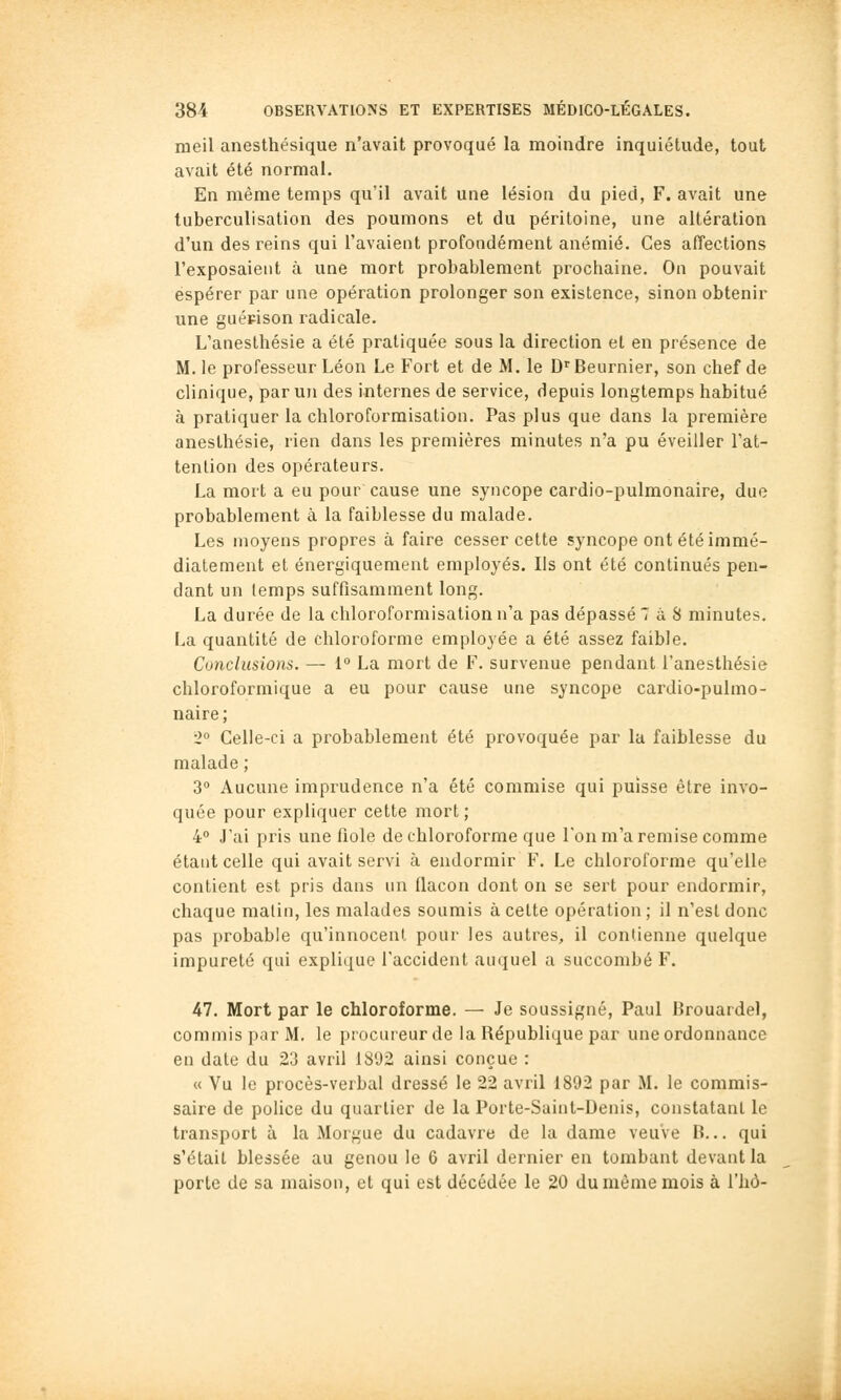 meil anesthésique n'avait provoqué la moindre inquiétude, tout avait été normal. En même temps qu'il avait une lésion du pied, F. avait une tuberculisation des poumons et du péritoine, une altération d'un des reins qui l'avaient profondément anémié. Ces affections l'exposaient à une mort probablement prochaine. On pouvait espérer par une opération prolonger son existence, sinon obtenir une guépison radicale. L'anesthésie a été pratiquée sous la direction et en présence de M. le professeur Léon Le Fort et de M. le D Beurnier, son chef de clinique, par un des internes de service, depuis longtemps habitué à pratiquer la chloroforraisation. Pas plus que dans la première anesthésie, rien dans les premières minutes n'a pu éveiller l'at- tention des opérateurs. La mort a eu pour cause une syncope cardio-pulmonaire, duo probablement à la faiblesse du malade. Les moyens propres à faire cesser cette syncope ont été immé- diatement et énergiquement employés. Ils ont été continués pen- dant un temps suffisamment long. La durée de la chloroformisation n'a pas dépassé 7 à S minutes. La quantité de chloroforme employée a été assez faible. Conclusions. — 1° La mort de F. survenue pendant l'anesthésie chloroformique a eu pour cause une syncope cardio-pulmo- naire; 2° Celle-ci a probablement été provoquée par la faiblesse du malade ; 3° Aucune imprudence n'a été commise qui puisse être invo- quée pour expliquer cette mort ; 4° J'ai pris une fiole de chloroforme que l'on m'a remise comme étant celle qui avait servi à endormir F. Le chloroforme qu'elle contient est pris dans un flacon dont on se sert pour endormir, chaque malin, les malades soumis à celte opération ; il n'est donc pas probable qu'innocent pour les autres, il contienne quelque impureté qui explique l'accident auquel a succombé F. 47. Mort par le chloroforme. — Je soussigné, Paul Brouardel, commis par M. le procureur de la République par une ordonnance en date du 23 avril 1892 ainsi conçue : « Vu le procès-verbal dressé le 22 avril 1892 par M. le commis- saire de police du quartier de la Porte-Saint-Uenis, constatant le transport à la Morgue du cadavre de la dame veuve B... qui s'était blessée au genou le 6 avril dernier en tombant devant la porte de sa maison, et qui est décédée le 20 du même mois à l'hô-