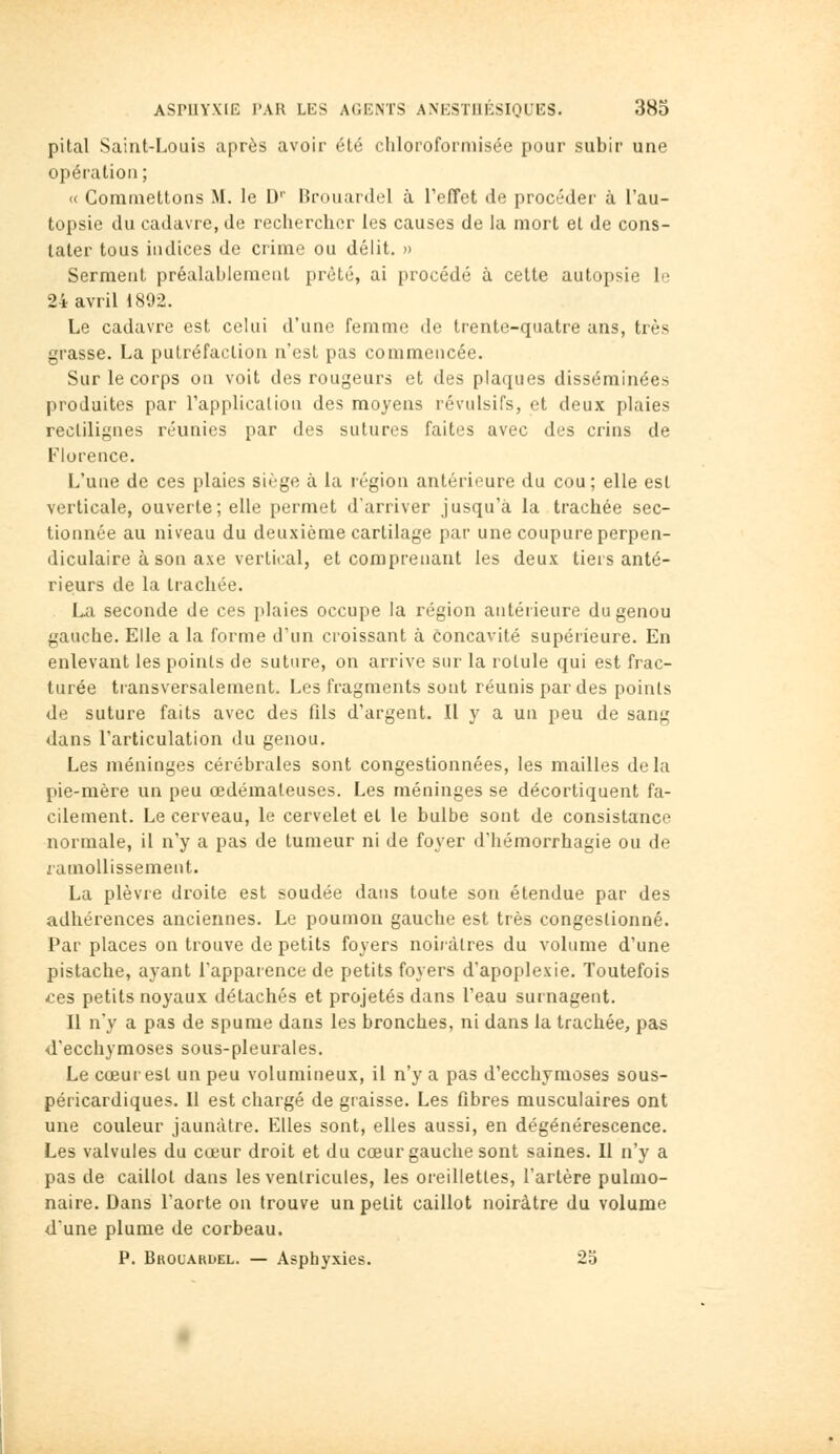 pital Saint-Louis après avoir été cliloroformisée pour subir une opération; <( Commettons M. le D'' ik-ouardel à refîet de procéder à l'au- topsie du cadavre, de rechercher les causes de la mort et de cons- tater tous indices de crime ou délit. » Serment préalablement prêté, ai procédé à cette autopsie le 24 avril 1892. Le cadavre est celui d'une femme de trente-quatre ans, très grasse. La putréfaction n'est pas commeucée. Sur le corps on voit des rougeurs et des plaques disséminées produites par Fapplicalion des moyens révulsifs, et deux plaies reclilignes réunies par des sutures faites avec des crins de Florence. L'une de ces plaies siège à la région antérieure du cou; elle est verticale, ouverte; elle permet d'arriver jusqu'à la trachée sec- tionnée au niveau du deuxième cartilage par une coupure perpen- diculaire à son axe vertiiial, et comprenant les deux tiers anté- rieurs de la trachée. . La seconde de ces plaies occupe la région antérieure du genou gauche. Elle a la forme d'un croissant à concavité supérieure. En enlevant les points de suture, on arrive sur la rotule qui est frac- turée transversalement. Les fragments sont réunis par des points de suture faits avec des fils d'argent. Il y a un peu de sang dans l'articulation du genou. Les méninges cérébrales sont congestionnées, les mailles delà pie-mère un peu œdémateuses. Les méninges se décortiquent fa- cilement. Le cerveau, le cervelet et le bulbe sont de consistance normale, il n'y a pas de tumeur ni de foyer d'hémorrhagie ou de ramollissement. La plèvre droite est soudée daus toute son étendue par des adhérences anciennes. Le poumoix gauche est très congestionné. Par places on trouve de petits foyers noiiàtres du volume d'une pistache, ayant l'apparence de petits foyers d'apoplexie. Toutefois ces petits noyaux détachés et projetés dans l'eau surnagent. Il n'y a pas de spume dans les bronches, ni dans la trachée, pas d'ecchymoses sous-pleurales. Le cœur est un peu volumineux, il n'y a pas d'ecchymoses sous- péricardiques. Il est chargé de graisse. Les fibres musculaires ont une couleur jaunâtre. Elles sont, elles aussi, en dégénérescence. Les valvules du cœur droit et du cœur gauche sont saines. Il n'y a pas de caillot dans les ventricules, les oreillettes, l'artère pulmo- naire. Dans l'aorte on trouve un petit caillot noirâtre du volume d'une plume de corbeau. P. Brouardel. — Asphyxies. 23
