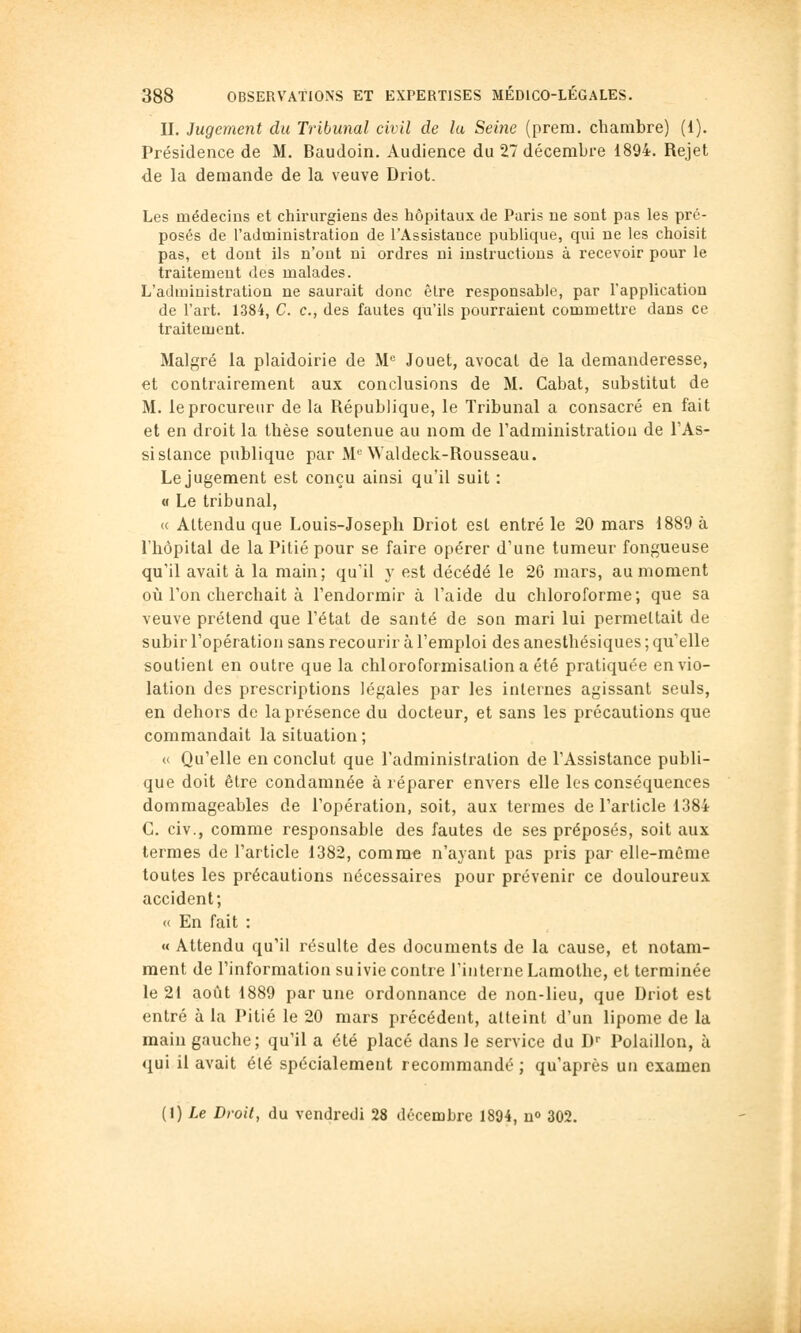 IL Jugement du Tribunal civil de la Seine (prem. cliambre) (1). Présidence de M. Baudoin. Audience du 27 décembre 1894. Rejet de la demande de la veuve Driot. Les médecins et chirurgiens des hôpitaux de Paris ue sont pas les pré- posés de l'administration de l'Assistance publique, qui ne les choisit pas, et dont ils n'ont ni ordres ni instructions à recevoir pour le traitement des malades. L'administration ne saurait donc être responsable, par l'application de l'art. 1384, C. c, des fautes qu'ils pourraient commettre dans ce traitement. Malgré la plaidoirie de M« Jouet, avocat de la demanderesse, et contrairement aux conclusions de M. Cabat, substitut de M. le procureur de la République, le Tribunal a consacré en fait et en droit la thèse soutenue au nom de l'administration de TAs- sislance publique par M'^ Waldeck-Rousseau. Le jugement est conçu ainsi qu'il suit : « Le tribunal, « Attendu que Louis-Joseph Driot est entré le 20 mars 1889 à l'hôpital de la Pitié pour se faire opérer d'une tumeur fongueuse qu'il avait à la main; qu'il y est décédé le 26 mars, au moment où l'on cherchait à l'endormir à l'aide du chloroforme; que sa veuve prétend que l'état de santé de son mari lui permettait de subir l'opération sans recourir à l'emploi des anesthésiques ; qu'elle soutient en outre que la chloroformisaliona été pratiquée en vio- lation des prescriptions légales par les internes agissant seuls, en dehors de la présence du docteur, et sans les précautions que commandait la situation; « Qu'elle en conclut que l'administration de l'Assistance publi- que doit être condamnée à réparer envers elle les conséquences dommageables de l'opération, soit, aux termes de l'article 1384 C. civ., comme responsable des fautes de ses préposés, soit aux termes de l'article 1382, comm* n'ayant pas pris par elle-même toutes les précautions nécessaires pour prévenir ce douloureux accident; « En fait : « Attendu qu'il résulte des documents de la cause, et notam- ment de l'information suivie contre l'interne Lamothe, et terminée le 21 août 1889 par une ordonnance de non-lieu, que Driot est entré à la Pitié le 20 mars précédent, atteint d'un lipome de la main gauche; qu'il a été placé dans le service du D- Polaillon, à qui il avait élé spécialement recommandé ; qu'après un examen (1) Le Droit, du vendredi 28 décembre 1894, n» 302.