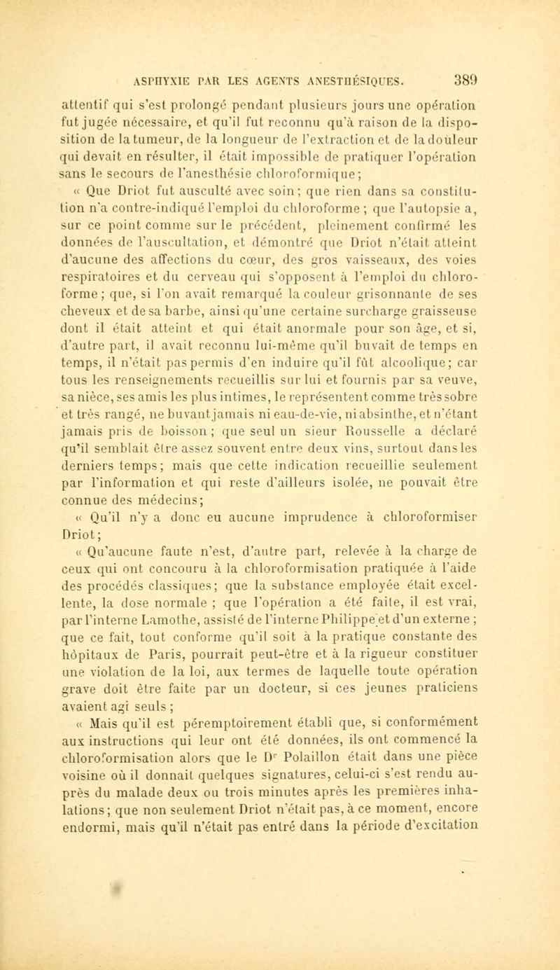 attentif qui s'est prolonf^é pendant plusieurs jours une opération fut jugée nécessaire, et qu'il fut reconnu qu'à raison de la dispo- sition de la tumeur, de la longueur de l'extraction et de la douleur qui devait en résulter, il était impossible de pratiquer l'opération sans le secours de l'anesthésie chloroformique; « Que Driot fut ausculté avec soin; que rien dans sa constitu- tion n'a contre-indiqué l'emploi du chloroforme ; que l'autopsie a, sur ce point comme sur le précédent, pleinement confirmé les données de l'auscultation, et démontré que Driot n'était atteint d'aucune des affections du cœur, des gros vaisseaux, des voies respiratoires et du cerveau qui s'opposent à l'emploi du chloro- forme; que, si l'on avait remarqué la couleur grisonnante de ses cheveux et de sa barbe, ainsi qu'une certaine surcharge graisseuse dont il était atteint et qui était anormale pour son âge, et si, d'autre part, il avait reconnu lui-même qu'il buvait de temps en temps, il n'était pas permis d'en induire qu'il fût alcoolique; car tous les renseignements recueillis sur lui et fournis par sa veuve, sa nièce, ses amis les plus intimes, le représentent comme très sobre et très rangé, ne buvant jamais ni eau-de-vie, ni absinthe, et n'étant jamais pris de boisson ; que seul un sieur Rousselle a déclaré qu'il semblait être assez souvent entre deux vins, surtout dansles derniers temps; mais que cette indication recueillie seulement par l'information et qui reste d'ailleurs isolée, ne pouvait être connue des médecins; « Qu'il n'y a donc eu aucune imprudence à chloroformiser Driot; « Qu'aucune faute n'est, d'autre part, relevée à la charge de ceux qui ont concouru à la chloroformisation pratiquée à l'aide des procédés classiques; que la substance employée était excel- lente, la dose normale ; que l'opération a été faite, il est vrai, par l'interne Lamothe, assisté de l'interne Philippe et d'un externe ; que ce fait, tout conforme qu'il soit à la pratique constante des hôpitaux de Paris, pourrait peut-être et à la rigueur constituer une violation de la loi, aux termes de laquelle toute opération grave doit être faite par un docteur, si ces jeunes praticiens avaient agi seuls ; « Mais qu'il est péremptoirement établi que, si conformément aux instructions qui leur ont été données, ils ont commencé la chloroformisation alors que le D Polaillon était dans une pièce voisine où il donnait quelques signatures, celui-ci s'est rendu au- près du malade deux ou trois minutes après les premières inha- lations ; que non seulement Driot n'était pas, à ce moment, encore endormi, mais qu'il n'était pas entré dans la période d'excitation