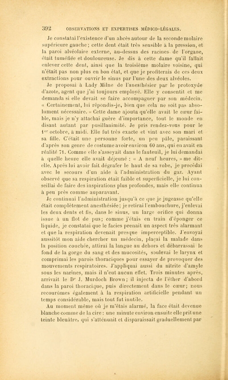 Je constatai l'existence d'un abcès autour de la seconde molaire supérieure gauche; cette dent était très sensible à la pression, et la paroi alvéolaire externe, au-dessus des racines de l'organe, était tuméfiée et douloureuse. Je dis à celte dame qu'il fallait enlever cette dent, ainsi que la troisième molaire voisine, qui n'était pas non plus en bon état, et que je profiterais de ces deux extractions pour ouvrir le sinus par l'une des deux alvéoles. Je proposai à Lady Milne de l'aneslhésier par le protoxyde d'azote, agent que j'ai toujours employé. Elle y consentit et me demanda si elle devait se faire accompagner par son médecin. « Certainement, lui répondis-je, bien que cela ne soit pas abso- lument nécessaire. » Cette dame ajouta qu'elle avait le cœur fai- ble, mais je n'y attachai guère d'importance, tout le monde en disant autant par pusillanimité. Je pris rendez-vous pour le 1'^'' octobre, à midi. Elle fut très exacte et vint avec son mari et sa fille. C'était une personne forte, un peu pâle, paraissant d'après son genre de costume avoir environ 60 ans, qui en avait en réalité 71. Comme elle s'asseyait dans le fauteuil, je lui demandai à quelle heure elle avait déjeuné : « A neuf heures, » me dit- elle. Après lui avoir fait dégrafer le haut de sa robe, je procédai avec le secours d'un aide à l'administration du gaz. Ayant observé que sa respiration était faible et superficielle, je lui con- seillai de faire des inspirations plus profondes, mais elle continua à peu près comme auparavant. Je continuai l'administration jusqu'à ce que je jugeasse qu'elle était complètement anesthésiée; je retirai l'embouchure, j'enlevai les deux dents et fis, dans le sinus, un large orifice qui donna issue à un Ilot de pus; comme j'étais en train d'éponger ce liquide, je constatai que le faciès prenait un aspect très alarmant et que la respiration devenait presque imperceptible. J'envoyai aussitôt mon aide chercher un médecin, plaçai la malade dans la position couchée, attirai la langue au dehors et débarrassai le fond de la gorge du sang et des mucosités, soulevai le larynx et comprimai les parois thoraciques pour essayer de provoquer des mouvements respiratoires. J'appliquai aussi du nitrite d'amyle sous les narines, mais il n'eut aucun eiïet. Trois minutes après, arrivait le D J. Murdoch Brown ; il injecta de l'éther d'abord dans la paroi thoracique, puis directement dans le cœur; nous recourûmes également à la respiration artificielle pendant un temps considérable, mais tout fut inutile. Au moment même où je m'étais alarmé, la face était devenue blanche comme de la cire : une minute environ ensuite elle prit une teinte bleuâtre, qui s'atténuait et disparaissait graduellement par