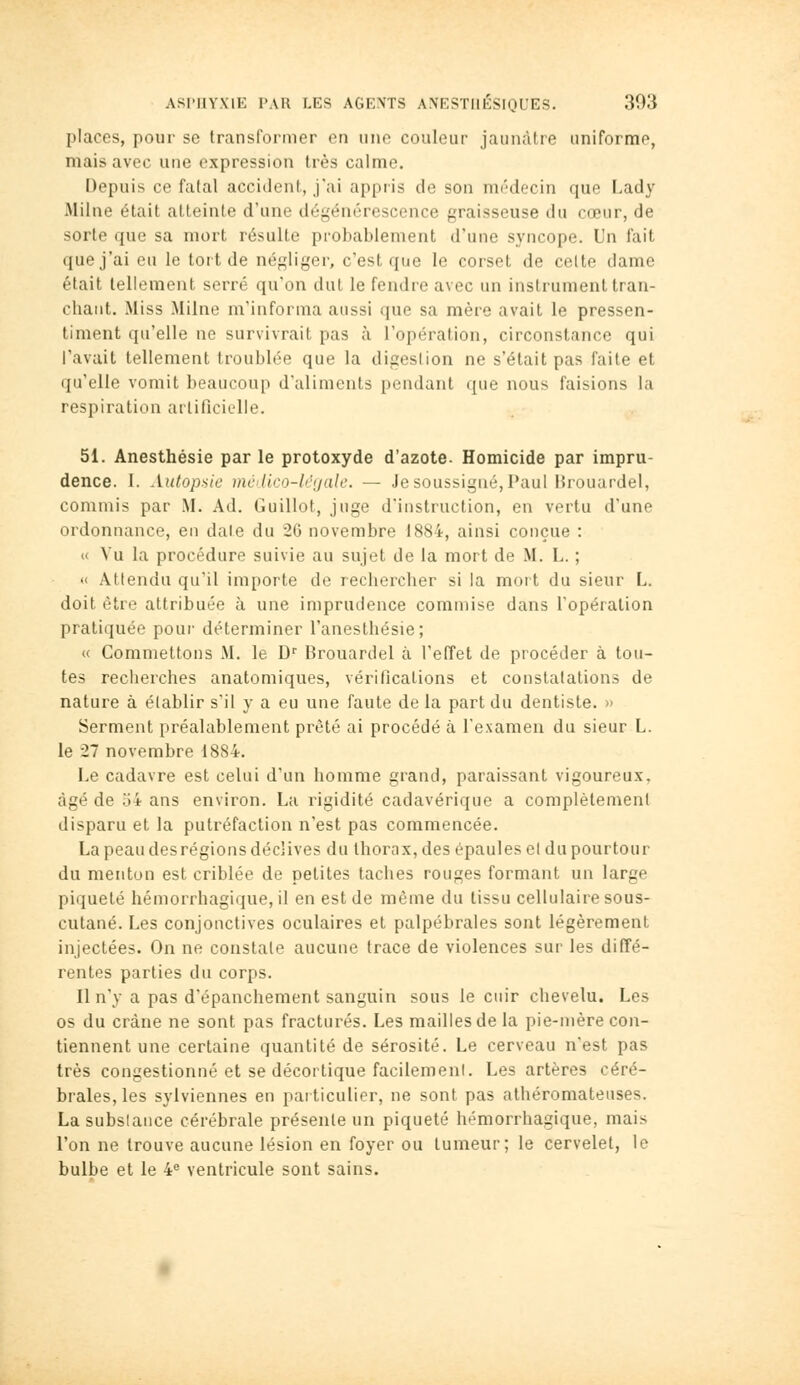 places, pour se transformer en une couleur jaunâtre uniforme, mais avec une expression très calme. Depuis ce fatal accident, j'ai appris de son médecin que Lady Milne était atteinte d'une dégénérescence graisseuse du cœur, de sorte que sa mort résulte probablement d'une syncope. Un fait que j'ai eu le tort de négliger, c'est que le corset de celte dame était tellement serré qu'on dut le fendre avec un instrument tran- chant. Miss Milne m'informa aussi que sa mère avait le pressen- timent qu'elle ne survivrait pas à l'opération, circonstance qui l'avait tellement troublée que la digestion ne s'était pas faite et qu'elle vomit beaucoup d'aliments pendant que nous faisions la respiration artificielle. 51. Anesthésie par le protoxyde d'azote. Homicide par impru- dence. I. Autopsie mcilico-lcyale. — Je soussigné, Paul Hrouardel, commis par .M. Ad. Guillot, juge d'instruction, en vertu d'une ordonnance, en dale du 26 novembre 1884, ainsi conçue : « Vu la procédure suivie au sujet de la mort de M. L. ; « Attendu qu'il importe de rechercher si la moi t du sieur L. doit être attribuée à une imprudence commise dans l'opération pratiquée pour déterminer l'anesthésie; « Commettons M. le D'' Brouardel à l'elTet de procéder à tou- tes recherches anatomiques, vérifications et constatations de nature à établir s'il y a eu une faute de la part du dentiste. » Serment préalablement prêté ai procédé à l'examen du sieur L. le 27 novembre 1884. Le cadavre est celui d'un homme grand, paraissant vigoureux, âgé de 54 ans environ. La rigidité cadavérique a complètement disparu et la putréfaction n'est pas commencée. La peau desrégions déclives du thorax, des épaules et du pourtour du menton est criblée de petites taches rouges formant un large piqueté hémorrhagique, il en est de même du tissu cellulaire sous- cutané. Les conjonctives oculaires et palpébrales sont légèrement injectées. On ne constate aucune trace de violences sur les diffé- rentes parties du corps. Il n'y a pas d'épanchement sanguin sous le cuir chevelu. Les os du crâne ne sont pas fracturés. Les mailles de la pie-mère con- tiennent une certaine quantité de sérosité. Le cerveau n'est pas très congestionné et se décortique facilement. Les artères céré- brales, les sylviennes en particulier, ne sont pas athéromateuses. La substance cérébrale présente un piqueté hémorrhagique, mais l'on ne trouve aucune lésion en foyer ou tumeur; le cervelet, le bulbe et le 4« ventricule sont sains.