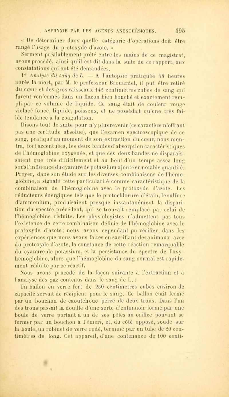 « De délermiiier dans quelle catégorie (ropéialions doit être rangé l'usage du protoxyde d'azole. » Serment préalablement prèle entre les mains de ce magistrat, avons procf'dé, ainsi qu'il est dit dans la suite de ce rapport, aux constatations qui ont été demandées. 1 Analyse du sang de L. — A l'autopsie pratiquée 48 heures après la mort, par M. le professeur Brouardel, il put être retiré du cœur et des gros vaisseaux 142 centimètres cubes de sang qui furent renfermés dans un flacon bien bouché et exactement rem- pli par ce volume de liquide. Ce sang était de couleur rougo violacé foncé, liquide, poisseux, et ne possédait qu'une très fai- l)le tendance à la coagulation. Disons tout de suite pour n'y pi us revenir (ce caractère n'offrant pas une certitude absolue), que l'examen spectroscopique de ce sang, pratiqué au moment de son extraction du cœur, nous mon- tra, fort accentuées, les deux bandes d'absorption caractéristiques de rhémoglobine oxygénée, et que ces deux bandes ne disparais- saient que très difficilement et au bout d'un temps assez long sous l'influence ducyanuredepotassium ajouté en notable quantité. Preyer, dans son étude sur les diverses combinaisons de l'hémo- globine, a signalé cette particularité comme caractéristique de la combinaison de l'hémoglobine avec le protoxyde d'azote. Les réducteurs énergiques tels que le protochlorure d'étain, le sulfure d'ammonium, produisaient presque instantanément la dispari- tion du spectre précédent, qui se trouvait remplacé par celui de l'hémoglobine réduite. Les physiologistes n'admettent pas tous l'existence de cette combinaison définie de rhémogloi)ine avec le protoxyde d'azote; nous avons cependant pu vérifier, dans les expériences que nous avons faites en sacrifiant des animaux avec du protoxyde d'azote, la constance de cette réaction remarquable du cyanure de potassium, et la persistance du spectre de l'oxy- hémoglobine, alors que l'hémoglobine du sang normal est rapide- ment réduite par ce réactif. Nous avons procédé de la façon suivante à rextraclion et à l'analyse des gaz contenus dans le sang de L. : Un ballon en verre fort de 230 centimètres cubes environ de capacité servait de récipient pour le sang. Ce ballon était fermé pai' un bouchon de caoutchouc percé de deux trous. Dans l'un des trous passait la douille d'une sorte d'entonnoir formé par une boule de verre portant à un de ses pôles un orifice pouvant se fermer par un bouchon à l'émeri, et, du côté opposé, soudé sur la boule, un robinet de verre rodé, terminé par un tube de 20 cen- timètres de long. Cet appareil, d'une contenance de 100 cenli-