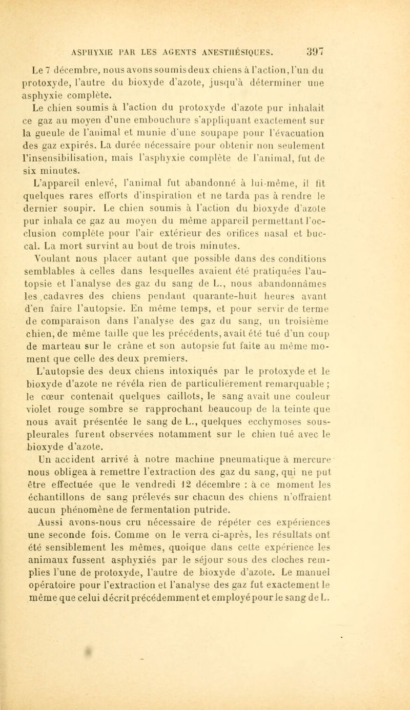 Le 7 décembre, nous avons soumisdeux chiens à l'action, l'un du protoxyde, l'autre du bioxyde d'azote, juscju'à déterminer une asphyxie complète. Le chien soumis à l'action du protoxyde d'azote pur inhalait ce gaz au moyen d'une embouchure s'appUijuant exactement sur la gueule de l'animal et munie d'une soupape pour l'évacuation des gaz expirés. La durée nécessaire pour obtenir non seulement l'insensibilisation, mais l'asphyxie coni[tlète de l'animal, fut de six minutes. L'appareil enlevé, l'animal fut abandonné à lui-même, il (it quelques rares efforts d'inspiration et ne tarda pas à rendre le dernier soupir. Le chien soumis à l'action du bioxyde d'jizole pur inhala ce gaz au moyen du même appareil permettant l'oc- clusion complète pour l'air extérieur des orifices nasal et buc- cal. La mort survint au bout de trois minutes. Voulant nous placer autant que possible dans des conditions semblables à celles dans lesquelles avaient été pratiquées l'au- topsie et l'analyse des gaz du sang de L., nous abandonnâmes les .cadavres des chiens pendant quarante-huit heures avant d'en faire l'autopsie. En même temps, et pour servir de terme de comparaison dans l'analyse des gaz du sang, un troisième chien, de même taille que les précédents, avait été tué d'un coup de marteau sur le crâne et son autopsie fut faite au même mo- ment que celle des deux premiers. L'autopsie des deux chiens intoxiqués par le protoxyde et le bioxyde d'azote ne révéla rien de particulièrement remarquable ; le cœur contenait quelques caillots, le sang avait une couleur violet rouge sombre se rapprochant beaucoup de la teinte que nous avait présentée le sang de L., quelques ecchymoses sous- pleurales furent observées notamment sur le chien tué avec le bioxyde d'azote. Un accident arrivé à notre machine pneumatique à mercure nous obligea à remettre l'extraction des gaz du sang, qui ne put être effectuée que le vendredi 12 décembre : à ce moment les échantillons de sang prélevés sur chacun des chiens n'oflraient aucun phénomène de fermentation putride. Aussi avons-nous cru nécessaire de répéter ces expériences une seconde fois. Comme on le verra ci-après, les résultats ont été sensiblement les mêmes, quoique dans celte expérience les animaux fussent asphyxiés par le séjour sous des cloches rem- plies l'une de protoxyde, l'autre de bioxyde d'azote. Le manuel opératoire pour l'extraclion et l'analyse des gaz fut exactement le même que celui décrit précédemment et employé pour le sang de L.