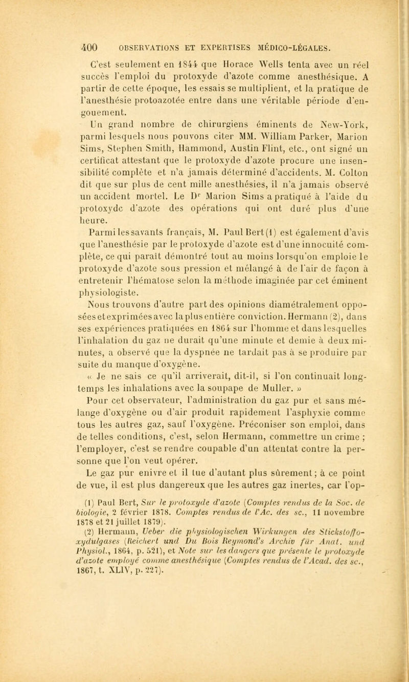 C'est seulement en 1844 que Horace Wells tenta avec un réel succès l'emploi du protoxyde d'azote comme anesthésique. A partir de cette époque, les essais se multiplient, et la pratique de l'anesthésie protoazotée entre dans une véritable période d'en- gouement. Un grand nombre de chirurgiens éminents de New-York, parmi lesquels nous pouvons citer MM. William Parker, Marion Sims, Stepheii Smith, Hammond, Austin Flint, etc., ont signé un certificat attestant que le protoxyde d'azote procure une insen- sibilité complète et n'a jamais déterminé d'accidents. M. Colton dit que sur plus de cent mille anesthésies, il n'a jamais observé un accident mortel. Le D'' Marion Sims a pratiqué à l'aide du protoxyde d'azote des opérations qui ont duré plus d'une heure. Parmi les savants français, M. PaulBert(l) est également d'avis que l'anesthésie par le protoxyde d'azote est d'une innocuité com- plète, ce qui parait démontré tout au moins lorsqu'on emploie le protoxyde d'azote sous pression et mélangé à de l'air de façon à entretenir l'hématose selon la méthode imaginée par cet éminent physiologiste. Nous trouvons d'autre part des opinions diamétralement oppo- séesetexpriméesavec laplusentière conviction. Hermana f2), dans ses expériences pratiquées en 1864 sur l'homme et dans lesquelles l'inhalation du gaz ne durait qu'une minute et demie à deux mi- nutes, a observé que la dyspnée ne tardait pas à se produire par suite du manque d'oxygène. « Je ne sais ce qu'il arriverait, dit-il, si l'on continuait long- temps les inhalations avec la soupape de Muller. » Pour cet observateur, l'administration du gaz pur et sans mé- lange d'oxygène ou d'air produit rapidement l'asphyxie comme tous les autres gaz, sauf l'oxygène. Préconiser son emploi, dans de telles conditions, c'est, selon Hermann, commettre un crime ; l'employer, c'est se rendre coupable d'un attentat contre la per- sonne que l'on veut opérer. Le gaz pur enivre et il lue d'autant plus sûrement ; à ce point de vue, il est plus dangereux que les autres gaz inertes, car l'op- (1) Paul Bert, Sur le protoxyde d'azote [Comptes rendus de la Soc. de biolof/ie, 2 février 1878. Comptes rendus de fAc. des se, 11 novembre 1878 et 21 juillet 1879j. (2) Hermann, Ueber die plnjsiolofjischen Wirkuiif/en des Stic/isloffo- xydulgases [lieichert und Du Bois lieymond's Arcfiiv filr Anut. und Ptiysiol., 1864, p. S21), et Note sur /es dangers que présente le protoxyde d'azote employé conanc anesthésique {Comptes rendus de l'Acad. des se, 1867, t. XLIV, p. 327).
