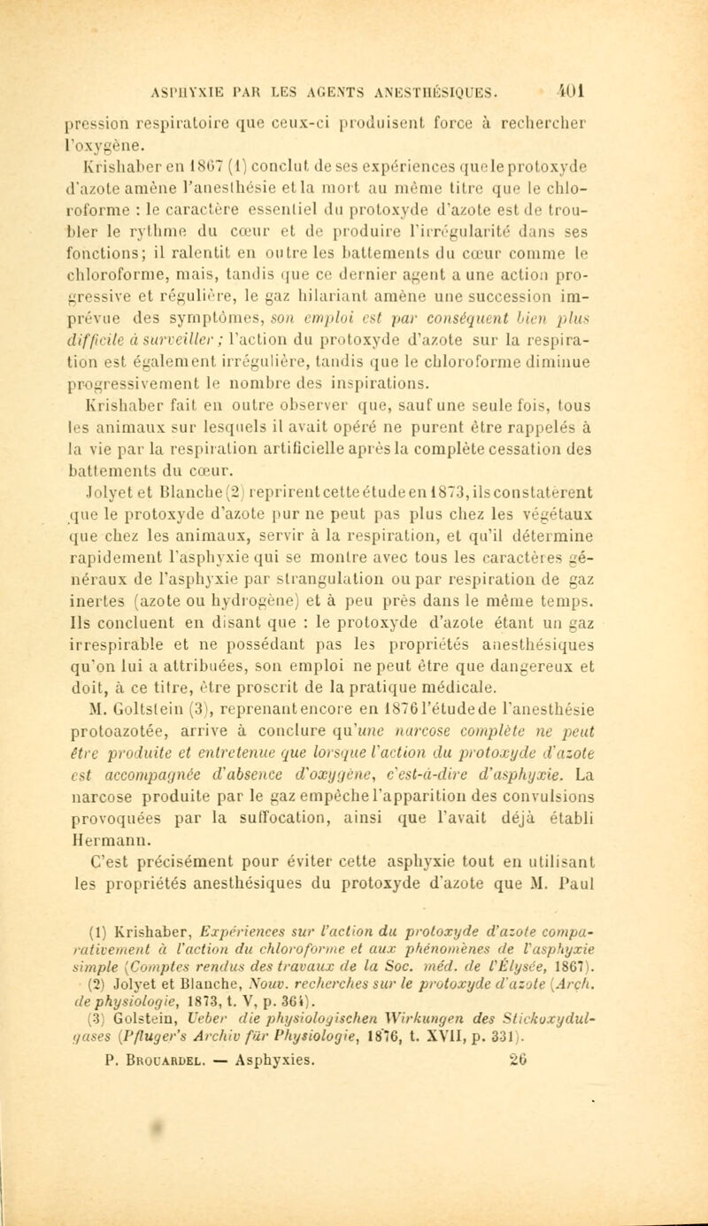 pression respiratoire que ceux-ci produisent force à rechercher l'oxygène. Krishaher en 18G7 (1) conclut de ses expériences queleprotoxyde d'azote amène l'auesthésie et la mort au même titre que le chlo- roforme : le caractère essenliel du protoxyde d'azote est de trou- bler le rythme du cœur et de produire riin''gularité dans ses fonctions; il ralentit en outre les battements du cœur comme le chloroforme, mais, tandis que ce dernier agent aune action pro- gressive et régulière, le gaz hilariant amène une succession im- prévue des symptômes, son emploi est par conséquent bien jj/m.s difficile à surveiller ; l'action du protoxyde d'azote sur la respira- tion est également irrégulière, tandis que le chloroforme diminue progressivement le nombre des inspirations. Krishaber fait en outre observer que, sauf une seule fois, tous les animaux sur lesquels il avait opéré ne purent être rappelés à la vie par la respiration artificielle après la complète cessation des battements du cœur. Jolyet et Blanche (21 reprirent cette étude en 1873, ils constatèrent que le protoxyde d'azote pur ne peut pas plus chez les végétaux que chez les animaux, servir à la respiration, et qu'il détermine rapidement l'asphyxie qui se montre avec tous les caractères gé- néraux de l'asphyxie par strangulation ou par respiration de gaz inertes (azote ou hydrogène) et à peu près dans le même temps. Ils concluent en disant que : le protoxyde d'azote étant un gaz irrespirable et ne possédant pas les propriétés anesthésiques qu'on lui a attribuées, son emploi ne peut être que dangereux et doit, à ce titre, être proscrit de la pratique médicale. M. Goltslein (3), reprenant encore en ISTôTétudede l'anesthésie protoazotée, arrive à conclure quune narcose complète ne j)eut être produite et entretenue que lorsque l'action du protoxyde d'azote est accompagnée d'absence d'oxygène, c'est-à-dire d'asphyxie. La narcose produite par le gaz empêche l'apparition des convulsions provoquées par la suffocation, ainsi que l'avait déjà établi Hermann. C'est précisément pour éviter cette asphyxie tout en utilisant les propriétés anesthésiques du protoxyde d'azote que M. Paul (1) Krishaber, Expériences sur l'action du protoxyde d'azote compa- rativement à l'action du chloroforme et aux phénomènes de l'asphyxie simple [Comptes rendus des travaux de la Soc. méd. de l'Elysée, 1867). (2) Jolyet et Blanche, Nouv. recherches sur le protoxyde d'azote {Arch. de physiologie, 1873, t. V, p. 364). (3) Golstein, Ueber die physiologischen Wirkungen des Stickoxydul- yases [Pfluger's Archiv fur Physiologie, 1876, t. XVII, p. 331). P. Brouardel. — Asphyxies. 26