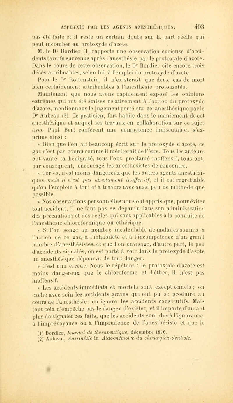 pas été faite et il reste un certain doute sur la part réelle qui peut incomber au protoxyde d'azote. M. le D' l{ordier (1) rapporte une observation curieuse d'acci- dents tardifs survenus après l'anesthésie par le protoxyde d'azote. Dans le cours de cette observation, le D Bordier cite encore trois décès altribuables, selon lui, à l'emploi du protoxyde d'azote. Pour le D Rottenstein, il n'existerait que deux cas de mort bien certainement altribuables à l'anesthésie protoazotée. Maintenant que nous avons rapidement exposé les opinions extrêmes qui ont été émises relativement à l'action du protoxyde d'azote, mentionnons le j ugemenl porté sur cet anesthésique par le D Aubeau (2). Ce praticien, fort habile dans le maniement de cet anesthésique et auquel ses travaux en collaboration sur ce sujet avec Paul Bert confèrent une compétence indiscutable, s'ex- prime ainsi : « Bien que l'on ait beaucoup écrit sur le protoxyde d'azote, ce gaz n'est pas connu comme il mériterait de l'être. Tous les auteurs ont vanté sa bénignité, tous l'ont proclamé inoffensif, tous ont, par conséquent, encouragé les anesthésistes de rencontre. « Cerles, il est moins dangereux que les autres agents anesthési- ques, mais il n'est pas absolument iiioffcnsif, et il est regrettable qu'on l'emploie à tort et à travers avec aussi peu de méthode que possible. « Nos observations personnelles nous ont appris que, pour éviter tout accident, il ne faut pas se départir dans son administration des précautions et des règles qui sont applicables à la conduite de l'anesthésie chloroformique ou éthérique. « Si l'on songe au nombre incalculable de malades soumis à l'action de ce gaz, à l'inhabileté et à l'incompétence d'un grand nombre d'anesthésistes, et que l'on envisage, d'autre pari, le peu d'accidents signalés, on est porté à voir dans le protoxyde d'azote un anesthésique dépourvu de tout danger. « C'est une erreur. Nous le répétons : le protoxyde d'azote est moins dangereux que le chloroforme et l'éther, il n'est pas inoffensif. « Les accidents immédiats et mortels sont exceptionnels ; on cache avec soin les accidents graves qui ont pu se produire au cours de l'anesthésie: on ignore les accidents consécutifs. Mais tout cela n'empêche pas le danger d'exister, et il importe d'autant plus de signaler ces faits, que les accidents sont dus à l'ignorance, à l'imprévoyance ou à l'imprudence de l'anesthésiste et que le (1) Bordier, JoM?'/ja/ de thérapeutique, décembre 1876. (2) Aubeau, Anesthésie ia Aide-mémoire du chirurgien-dentiste.