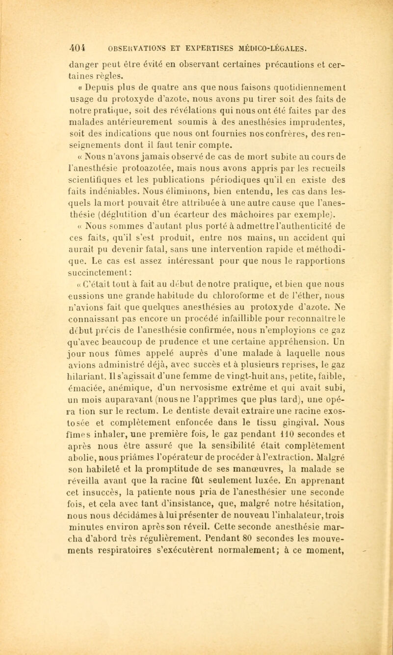 danger peut être évité en observant certaines précautions et cer- taines règles. « Depuis plus de quatre ans que nous faisons quotidiennement usage du protoxyde d'azote, nous avons pu tirer soit des faits de notre pratique, soit des révélations qui nous ont été faites par des malades antérieurement soumis à des anesthésies imprudentes, soit des indications que nous ont fournies nos confrères, des ren- seignements dont il faut tenir compte. « Nous n'avons jamais observé de cas de mort subite au cours de l'anesthésie protoazotée, mais nous avons appris par les recueils scientifiques et les publications périodiques qu'il en existe des faits indéniables. Nous éliminons, bien entendu, les cas dans les- quels la mort pouvait être attribuée à une autre cause que l'anes- thésie (déglutition d'un écarteur des mâchoires par exemple). « Nous sommes d'autant plus porté à admettre l'authenticité de ces faits, qu'il s'est produit, entre nos mains, un accident qui aurait pu devenir fatal, sans une intervention rapide et méthodi- que. Le cas est assez intéressant pour que nous le rapportions succinctement: «C'était tout à fait au début de notre pratique, et bien que nous eussions une grande habitude du chloroforme et de l'élher, nous n'avions fait que quelques anesthésies au protoxyde d'azote. Ne connaissant pas encore un procédé infaillible pour reconnaître le dtbut précis de l'anesthésie confirmée, nous n'employions ce gaz qu'avec beaucoup de prudence et une certaine appréhension. Un jour nous fûmes appelé auprès d'une malade à laquelle nous avions administré déjà, avec succès et à plusieurs reprises, le gaz hilariant. Il s'agissait d'une femme de vingt-huit ans, petite, faible, émaciée, anémique, d'un nervosisme extrême et qui avait subi, un mois auparavant (nous ne l'apprîmes que plus tard), une opé- ra tion sur le rectum. Le dentiste devait extraire une racine exos- tosée et complètement enfoncée dans le tissu gingival. Nous fîmes inhaler, une première fois, le gaz pendant 110 secondes et après nous être assuré que la sensibilité était complètement abolie, nous priâmes l'opérateur de procéder à l'extraction. Malgré son habileté et la promptitude de ses manœuvres, la malade se réveilla avant que la racine fût seulement luxée. En apprenant cet insuccès, la patiente nous pria de l'anesthésier une seconde fois, et cela avec tant d'insistance, que, malgré notre hésitation, nous nous décidâmes à lui présenter de nouveau l'inhalateur, trois minutes environ après son réveil. Cette seconde anesthésie mar- cha d'abord très régulièrement. Pendant 80 secondes les mouve- ments respiratoires s'exécutèrent normalement; à ce moment,
