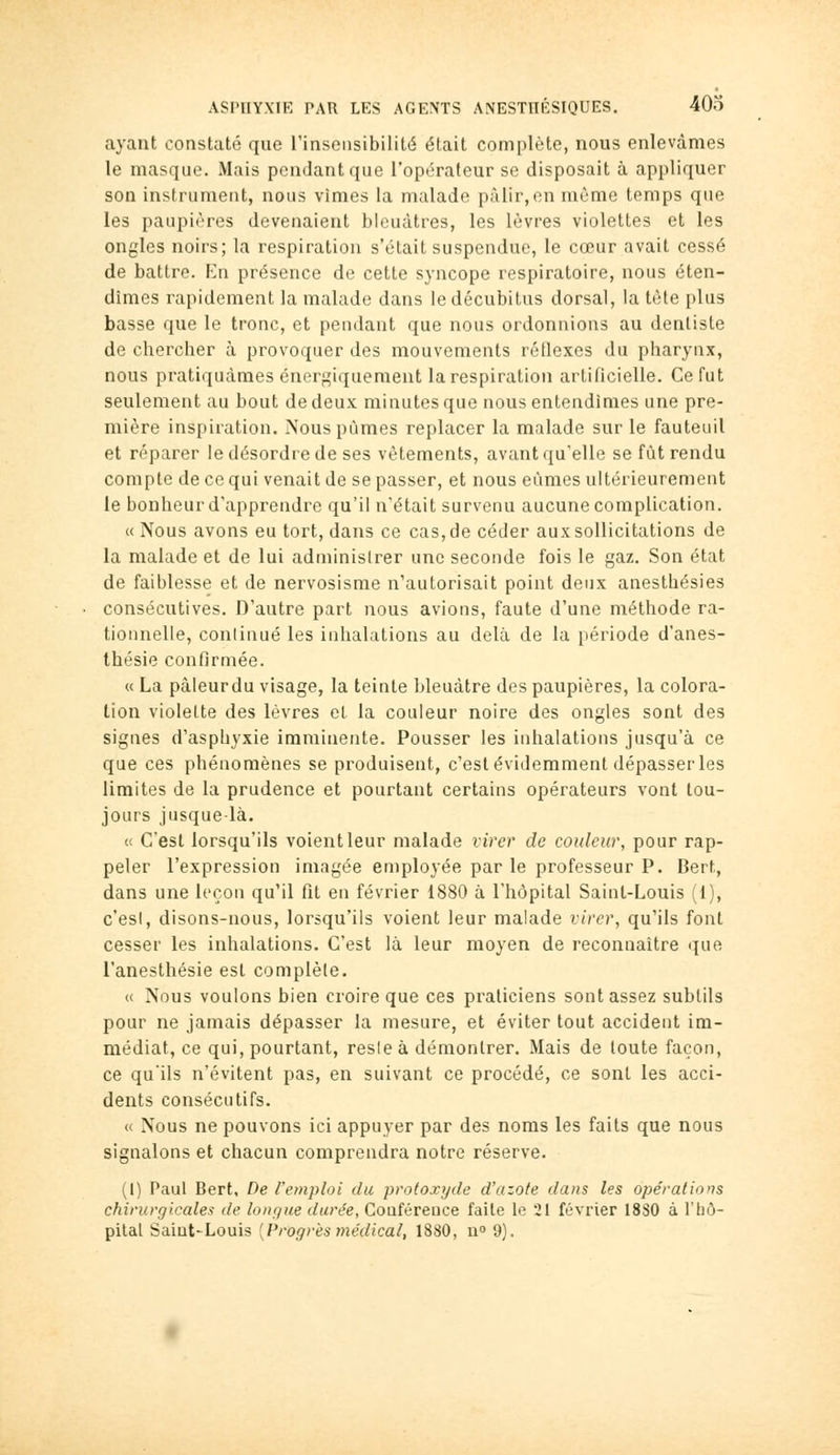 ayant constaté que l'insensibilité était complète, nous enlevâmes le masque. Mais pendant que l'opérateur se disposait à appliquer son instrument, nous vîmes la malade pâlir, en même temps que les paupières devenaient bleuâtres, les lèvres violettes et les ongles noirs; la respiration s'était suspendue, le cœur avait cessé de battre. Kn présence de cette syncope respiratoire, nous éten- dîmes rapidement la malade dans le décubitus dorsal, la tète plus basse que le tronc, et pendant que nous ordonnions au dentiste de chercher à provoquer des mouvements réilexes du pharynx, nous pratiquâmes énergiquement la respiration artificielle. Ce fut seulement au bout de deux minutes que nous entendîmes une pre- mière inspiration. Nous pûmes replacer la malade sur le fauteuil et réparer le désordre de ses vêtements, avant qu'elle se fût rendu compte de ce qui venait de se passer, et nous eûmes ultérieurement le bonheur d'apprendre qu'il n'était survenu aucune complication. c< Nous avons eu tort, dans ce cas, de céder aux sollicitations de la malade et de lui administrer une seconde fois le gaz. Son état de faiblesse et de nervosisme n'autorisait point deux anesthésies consécutives. D'autre part nous avions, faute d'une méthode ra- tionnelle, conlinué les inhalations au delà de la période d'anes- thésie conflrmée. « La pàleurdu visage, la teinte bleuâtre des paupières, la colora- tion violette des lèvres el la couleur noire des ongles sont des signes d'asphyxie imminente. Pousser les inhalations jusqu'à ce que ces phénomènes se produisent, c'est évidemment dépasser les limites de la prudence et pourtant certains opérateurs vont tou- jours jusque-là. « C'est lorsqu'ils voient leur malade virer de couleur, pour rap- peler l'expression imagée employée par le professeur P. Bert, dans une leçon qu'il fit en février 1880 à l'hôpital Saint-Louis (1), c'est, disons-nous, lorsqu'ils voient leur malade virer, qu'ils font cesser les inhalations. C'est là leur moyen de reconnaître que l'anesthésie est complète. « Nous voulons bien croire que ces praticiens sont assez subtils pour ne jamais dépasser la mesure, et éviter tout accident im- médiat, ce qui, pourtant, reste à démontrer. Mais de toute façon, ce qu'ils n'évitent pas, en suivant ce procédé, ce sont les acci- dents consécutifs. « Nous ne pouvons ici appuyer par des noms les faits que nous signalons et chacun comprendra notre réserve. (1) Paul Bert, De l'emploi du protoxyde d'azote dans les ope'rations chirurgicales de lo n g ne durée, Coaiérei^ce faite le 21 février 18S0 à l'hô- pital Saîut-Louis [Progrès médical, 1880, u» 9).