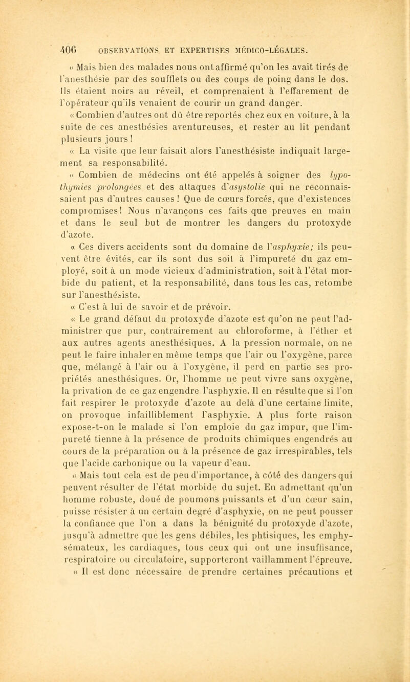 « Mais bien des malades nous onl affirmé qu'on les avait tirés de l'aneslbésie par des soufflets ou des coups de poing dans le dos. Ils étaient noirs au réveil, et comprenaient à l'effarement de l'opérateur quils venaient de courir un grand danger. «Combien d'autres ont dû être reportés chez eux en voiture, à la suite de ces anesthésies aventureuses, et rester au lit pendant plusieurs jours ! « La visite que leur faisait alors l'anesthésisto indiquait large- ment sa responsabilité. « Combien de médecins ont été appelés à soigner des /ypo- Ihijmics jjrolongces et des attaques d'asyslolie qui ne reconnais- saient pas d'autres causes ! Que de cœurs forcés, que d'existences compiomises! Nous n'avançons ces faits que preuves en main et dans le seul but de montrer les dangers du protoxyde d'azote. « Ces divers accidents sont du domaine de Vasphyxie; ils peu- vent être évités, car ils sont dus soit à l'impureté du gaz em- ployé, soit à un mode vicieux d'administration, soit à l'état mor- bide du patient, et la responsabilité, dans tous les cas, retombe sur l'anesthésiste. « C'est à lui de savoir et de prévoir. « Le grand défaut du protoxyde d'azote est qu'on ne peut l'ad- ministrer que pur, contrairement au chloroforme, à l'étlier et aux autres agents anesthésiques. A la pression normale, on ne peut le faire inhaler en même temps que l'air ou l'oxygène, parce que, mélangé à l'air ou à l'oxygène, il perd en partie ses pro- priétés anesthésiques. Or, l'homme ne peut vivre sans oxygène, la privation de ce gaz engendre l'asphyxie. Il en résulte que si l'on fait respirer le protoxyde d'azote au delà d'une certaine limite, on provoque infailliblement l'asphyxie. A plus forte raison expose-t-on le malade si l'on emploie du gaz impur, que l'im- pureté tienne à la présence de produits chimiques engendrés au cours de la préparation ou à la présence de gaz irrespirables, tels que l'acide carbonique ou la vapeur d'eau. « Mais tout cela est de peu d'importance, à côté des dangers qui peuvent résulter de l'état morbide du sujet. En admettant qu'un homme robuste, doué de poumons puissants et d'un cœur sain, puisse résister à un certain degré d'asphyxie, on ne peut pousser la confiance que l'on a dans la bénignité du protoxyde d'azote, jusqu'à admettre que les gens débiles, les phtisiques, les emphy- sémateux, les cardiaques, tous ceux qui ont une insuffisance, respiratoire ou circulatoire, supporteront vaillamment l'épreuve. u II est donc nécessaire de prendre certaines précautions et