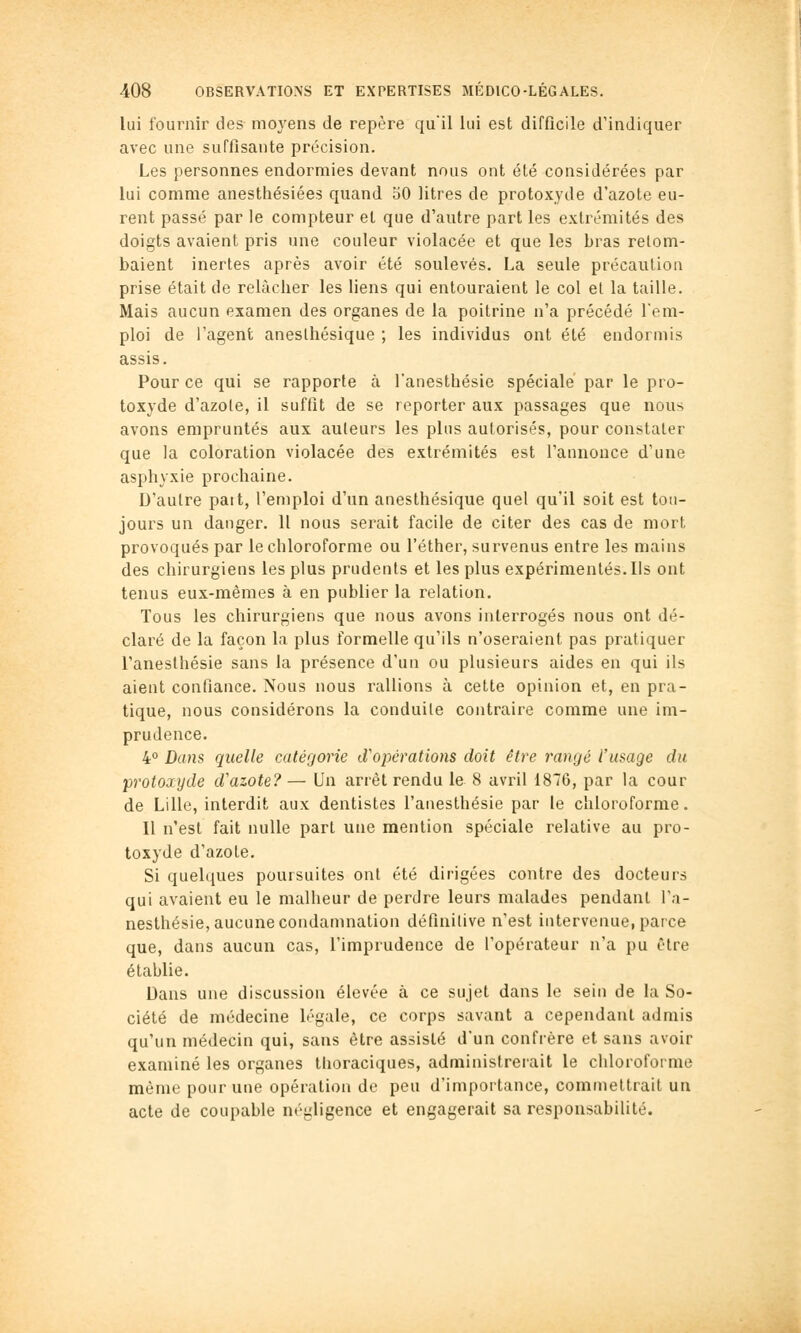 lui fournir des moyens de repère qu'il lui est difficile d'indiquer avec une suffisante précision. Les personnes endormies devant nous ont été considérées par lui comme anesthésiées quand oO litres de protoxyde d'azote eu- rent passé par le compteur et que d'autre part les extrémités des doigts avaient pris une couleur violacée et que les bras retom- baient inertes après avoir été soulevés. La seule précaulioa prise était de relâcher les liens qui entouraient le col et la taille. Mais aucun examen des organes de la poitrine n'a précédé l'em- ploi de l'agent anesthésique ; les individus ont été endormis assis. Pour ce qui se rapporte à l'anesthésie spéciale par le pro- toxyde d'azole, il suffit de se reporter aux passages que nous avons empruntés aux auteurs les plus autorisés, pour constater que la coloration violacée des extrémités est l'annonce d'une asphyxie prochaine. D'autre paît, l'emploi d'un anesthésique quel qu'il soit est tou- jours un danger. 11 nous serait facile de citer des cas de mort provoqués par le chloroforme ou l'éther, survenus entre les mains des chirurgiens les plus prudents et les plus expérimentés. Ils ont tenus eux-mêmes à en publier la relation. Tous les chirurgiens que nous avons interrogés nous ont dé- claré de la façon la plus formelle qu'ils n'oseraient pas pratiquer l'anesthésie sans la présence d'un ou plusieurs aides en qui ils aient confiance. Nous nous rallions à cette opinion et, en pra- tique, nous considérons la conduite contraire comme une im- prudence. 4° Dans quelle catégorie cVopérations doit être rangé l'usage du protoxyde d'azote?— Un arrêt rendu le 8 avril 1876, par la cour de Lille, interdit aux dentistes l'anesthésie par le chloroforme. 11 n'est fait nulle part une mention spéciale relative au pro- toxyde d'azote. Si quelques poursuites ont été dirigées contre des docteurs qui avaient eu le malheur de perdre leurs malades pendant l'a- nesthésie, aucune condamnation définitive n'est intervenue, parce que, dans aucun cas, l'imprudence de l'opérateur n'a pu être établie. Dans une discussion élevée à ce sujet dans le sein de la So- ciété de médecine légale, ce corps savant a cependant admis qu'un médecin qui, sans être assisté d'un confrère et sans avoir examiné les organes llioraciques, administrerait le chloroforme même pour une opération de peu d'importance, commettrait un acte de coupable négligence et engagerait sa responsabilité.