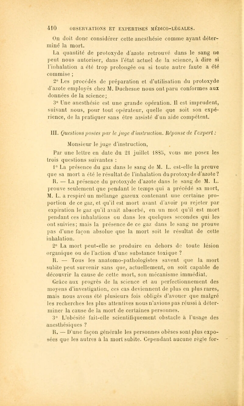 On doit donc considérer cette anesihésie comme ayant déter- miné la mort. La quantité de protoxyde dazote retrouvé dans le sang ne peut nous autoriser, dans Tétat actuel de la science, à dire si l'inhalation a été trop prolongée ou si toute autre faute a été commise ; 2» Les procédés de préparation et d'utilisation du protoxyde d'azote employés chez M. Duchesne nous ont paru conformes aux données de la science; 3° Une anesthésie est une grande opération. Il est imprudent, suivant nous, pour tout opérateur, quelle que soit son expé- rience, de la pratiquer sans être assisté d'un aide compétent. liï. Questions posées par le juge d'Instruction. Réponse de Vexpert : Monsieur le juge d'instruction. Par une lettre en date du 21 juillet 1885, vous me posez les trois questions suivantes : 1° La présence du gaz dans le sang de M. L. est-elle la preuve que sa mort a été lerésultatde l'inhalation du protoxyde d'azote? R. — La présence du protoxyde d'azote dans le sang de M. L. prouve seulement que pendant le temps qui a précédé sa mort, M. L. a respiré un mélange gazeux contenant une certaine pro- portion de ce gaz, et qu'il est mort avant d'avoir pu rejeter par expiration le gaz qu'il avait absorbé, en un mot qu'il est mort pendant ces inhalations ou dans les quelques secondes qui les ont suivies; mais la présence de ce gaz dans le sang ne prouve pas d'une façon absolue que la mort soit le résultat de cette inhalation. 2° La mort peut-elle se produire en dehors de toute lésion organique ou de l'action d'une substance toxique ? R. — Tous les anatomo-pathologistes savent que la mort subite peut survenir sans que, actuellement, on soit capable de découvrir la cause de cette mort, son mécanisme immédiat. Grâce aux progrès de la science et au perfectionnement des moyens d'investigation, ces cas deviennent de plus en plus rares, mais nous avons été plusieurs fois obligés d'avouer que malgré les recherches les plus attentives nous n'avions pas réussi à déter- miner la cause de la mort de certaines personnes. 3° L'obésité fait-elle scientifiquement obstacle à l'usage des anesthésiques ? R. — D'une façon générale les personnes obèses sont plus expo- sées que les autres à la mort subite. Cependant aucune règle for-