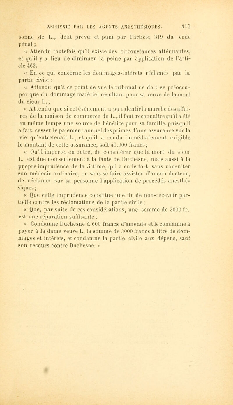 sonne de L., délit prévu et puni par l'article 319 du code pénal ; « Attendu toutefois qu'il existe des circonstances atténuantes, et qu'il y a lieu de diminuer la peine par application de l'arti- cle 463. « En ce qui concerne les dommages-intérêts réclamés par la partie civile : « Attendu qu'à ce point de vue le tribunal ne doit se préoccu- per que du dommage matériel résultant pour sa veuve de la mort du sieur L. ; « Attendu que si cetévénement a pu ralentir la marche des affai- res de la maison de commerce de L., il faut rccoiinaîtrequ'ila été en même temps une source de bénéfice pour sa famille, puisqu'il a fait cesser le paiement annuel des primes d'une assurance sur la vie qu'entretenait L., et qu'il a rendu immédiatement exigible le montant de cette assurance, soit 40.000 francs; « Qu'il importe, en outre, de considérer que la mort du sieur L. est due non seulement à la faute de Duchesne, mais aussi à la propre imprudence de la victime, qui a eu le tort, sans consulter son médecin ordinaire, ou sans se faire assister d'aucun docteur, de réclamer sur sa personne l'application de procédés anesthé- siques; « Que cette imprudence constitue une fin de non-recevoir par- tielle contre les réclamations de la partie civile; « Que, par suite de ces considérations, une somme de 3000 fr. est une réparation suffisante; « Condamne Duchesne à 600 francs d'amende etlecondamneà payer à la dame veuve L. la somme de 3000 francs à titre de dora- mages et intérêts, et condamne la partie civile aux dépens, sauf son recours contre Duchesne. »