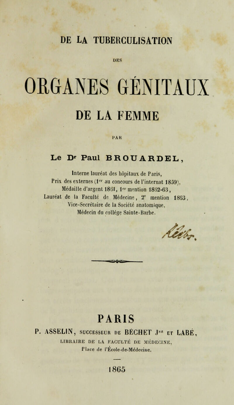 DES ORGANES GÉNITAUX DE LA FEMME Le D' Paul BROUARDEL, Interne lauréat des hôpitaux de Paris, Prix des externes (1« au concours de l'internat 1859), Médaille d'argent 18(31, 1 mention 1852-63, Lauréat de la Faculté de Médecine, 2e mention 1863, Vice-Secrétaire de la Société anatomique. Médecin du collège Sainte-Barbe. fer- PARIS P. ASSELIN, successeur de BÉCHET J et LABÉ, LIBIÎAIRE DE LA FACULTÉ DE MÉDECINE, Place de l'Ecole-de-Médccinc. 1865