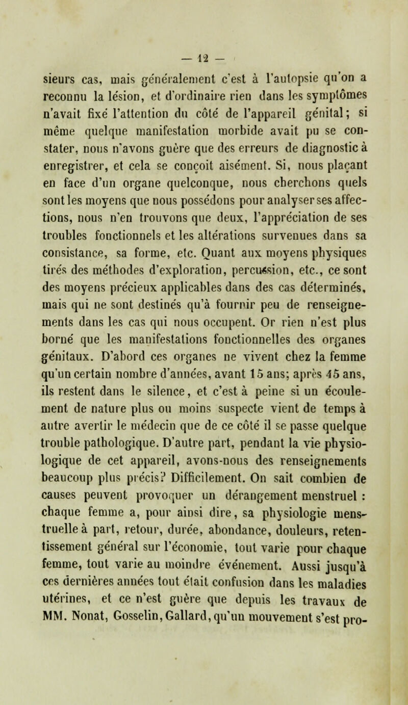 — 19 — sieurs cas, mais généralement c'est à l'autopsie qu'on a reconnu la lésion, et d'ordinaire rien dans les symptômes n'avait fixé l'attention du côté de l'appareil génital; si même quelque manifestation morbide avait pu se con- stater, nous n'avons guère que des erreurs de diagnostic à enregistrer, et cela se conçoit aisément. Si, nous plaçant en face d'un organe quelconque, nous cherchons quels sont les moyens que nous possédons pour analyser ses affec- tions, nous n'en trouvons que deux, l'appréciation de ses troubles fonctionnels et les altérations survenues dans sa consistance, sa forme, etc. Quant aux moyens physiques tirés des méthodes d'exploration, percussion, etc., ce sont des moyens précieux applicables dans des cas déterminés, mais qui ne sont destinés qu'à fournir peu de renseigne- ments dans les cas qui nous occupent. Or rien n'est plus borné que les manifestations fonctionnelles des organes génitaux. D'abord ces organes ne vivent chez la femme qu'un certain nombre d'années, avant 15 ans; après 45 ans, ils restent dans le silence, et c'est à peine si un écoule- ment de nature plus ou moins suspecte vient de temps à autre avertir le médecin que de ce côté il se passe quelque trouble pathologique. D'autre part, pendant la vie physio- logique de cet appareil, avons-nous des renseignements beaucoup plus précis? Difficilement. On sait combien de causes peuvent provoquer un dérangement menstruel : chaque femme a, pour ainsi dire, sa physiologie mens- truelle à part, retour, durée, abondance, douleurs, reten- tissement général sur l'économie, tout varie pour chaque femme, tout varie au moindre événement. Aussi jusqu'à ces dernières années tout élait confusion dans les maladies utérines, et ce n'est guère que depuis les travaux de MM. Nonat, Gosselin, Gallard, qu'un mouvement s'est pro-