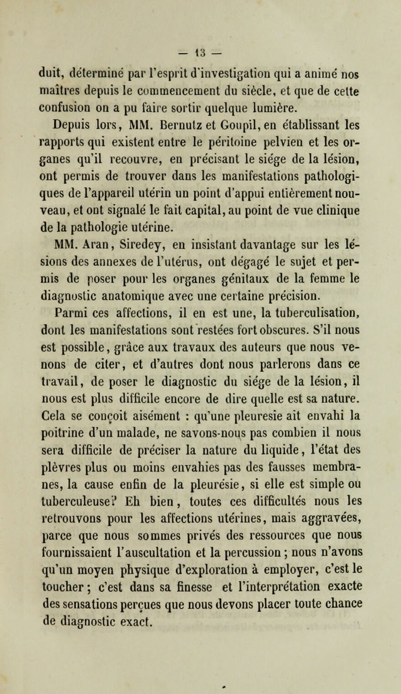 duit, déterminé par l'esprit d'investigation qui a animé nos maîtres depuis le commencement du siècle, et que de cette confusion on a pu faire sortir quelque lumière. Depuis lors, MM. Bernutz et Goupil, en établissant les rapports qui existent entre le péritoine pelvien et les or- ganes qu'il recouvre, en précisant le siège de la lésion, ont permis de trouver dans les manifestations pathologi- ques de l'appareil utérin un point d'appui entièrement nou- veau, et ont signalé le fait capital, au point de vue clinique de la pathologie utérine. MM. Aran, Siredey, en insistant davantage sur les lé- sions des annexes de l'utérus, ont dégagé le sujet et per- mis de poser pour les organes génitaux de la femme le diagnostic anatomique avec une certaine précision. Parmi ces affections, il en est une, la tuberculisation, dont les manifestations sont restées fort obscures. S'il nous est possible, grâce aux travaux des auteurs que nous ve- nons de citer, et d'autres dont nous parlerons dans ce travail, de poser le diagnostic du siège de la lésion, il nous est plus difficile encore de dire quelle est sa nature. Cela se conçoit aisément : qu'une pleurésie ait envahi la poitrine d'un malade, ne savons-nous pas combien il nous sera difficile de préciser la nature du liquide, l'état des plèvres plus ou moins envahies pas des fausses membra- nes, la cause enfin de la pleurésie, si elle est simple ou tuberculeuse? Eh bien, toutes ces difficultés nous les retrouvons pour les affections utérines, mais aggravées, parce que nous sommes privés des ressources que nous fournissaient l'auscultation et la percussion ; nous n'avons qu'un moyen physique d'exploration à employer, c'est le toucher; c'est dans sa finesse et l'interprétation exacte des sensations perçues que nous devons placer toute chance de diagnostic exact.