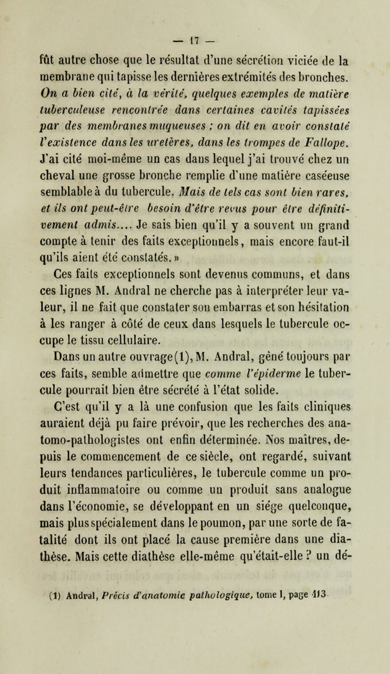 fût autre chose que le résultat d'une sécrétion viciée de la membrane qui tapisse les dernières extrémités des bronches. On a bien cité, à la vérité, quelques exemples de matière tuberculeuse rencontrée dans certaines cavités tapissées par des membranes muqueuses ; on dit en avoir constaté Vexistence dans les uretères, dans les trompes de Fallope. J'ai cité moi-même un cas dans lequel j'ai trouvé chez un cheval une grosse bronche remplie d'une matière caséeuse semblable à du tubercule. Mais de tels cas sont bien rares, et ils ont peut-être besoin d'être revus pour être définiti- vement admis.... Je sais bien qu'il y a souvent un grand compte à tenir des faits exceptionnels, mais encore faut-il qu'ils aient été constatés. » Ces faits exceptionnels sont devenus communs, et dans ces lignes M. Andral ne cherche pas à interpréter leur va- leur, il ne fait que constater son embarras et son hésitation à les ranger à côté de ceux dans lesquels le tubercule oc- cupe le tissu cellulaire. Dans un autre ouvrage(l), M. Andral, gêné toujours par ces faits, semble admettre que comme l'épiderme le tuber- cule pourrait bien être sécrété à l'état solide. C'est qu'il y a là une confusion que les faits cliniques auraient déjà pu faire prévoir, que les recherches des ana- tomo-pathologistes ont enfin déterminée. Nos maîtres, de- puis le commencement de ce siècle, ont regardé, suivant leurs tendances particulières, le tubercule comme un pro- duit inflammatoire ou comme uu produit sans analogue dans l'économie, se développant en un siège quelconque, mais plus spécialement dans le poumon, par une sorte de fa- talité dont ils ont placé la cause première dans une dia- thèse. Mais cette diathèse elle-même qu'était-elle ? un dé- (1) Andral, Précis d'anatomie pathologique, tome 1, page iJ3