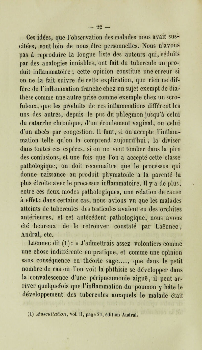 Ces idées, que l'observation des malades nous avait sus- cite'es, sont loin de nous être personnelles. Nous n'avons pas à reproduire la longue liste des auteurs qui, séduits par des analogies inniables, ont fait du tubercule un pro- duit inflammatoire ; cette opinion constitue une erreur si on ne la fait suivre de cette explication, que rien ne dif- fère de l'inflammation franche chez un sujet exempt de dia- thèse comme une autre prise comme exemple chez un scro- fuleux, que les produits de ces inflammations diffèrent les uns des autres, depuis le pus du phlegmon jusqu'à celui du catarrhe chronique, d'un écoulement vaginal, ou celui d'un abcès par congestion. Il faut, si on accepte l'inflam- mation telle qu'on la comprend aujourd'hui, la diviser dans toutes ces espèces, si on ne veut tomber dans la pire des confusions, et une fois que l'on a accepté cette classe pathologique, on doit reconnaître que le processus qui donne naissance au produit phymatoïde a la parenté la plus étroite avec le processus inflammatoire. Il y a de plus, entre ces deux modes pathologiques, une relation de cause à effet: dans certains cas, nous avions vu que les malades atteints de tubercules des testicules avaient eu des orchites antérieures, et cet antécédent pathologique, nous avons été heureux de le retrouver constaté par Laënnec, Andral, etc. Laënnec dit (1): « J'admettrais assez volontiers comme une chose indifférente en pratique, et comme une opinion sans conséquence en théorie sage...., que dans le petit nombre de cas où l'on voit la phthisie se développer dans la convalescence d'une péripneumonie aiguë, il peut ar- river quelquefois que l'inflammation du poumon y hâte le développement des tubercules auxquels le malade était