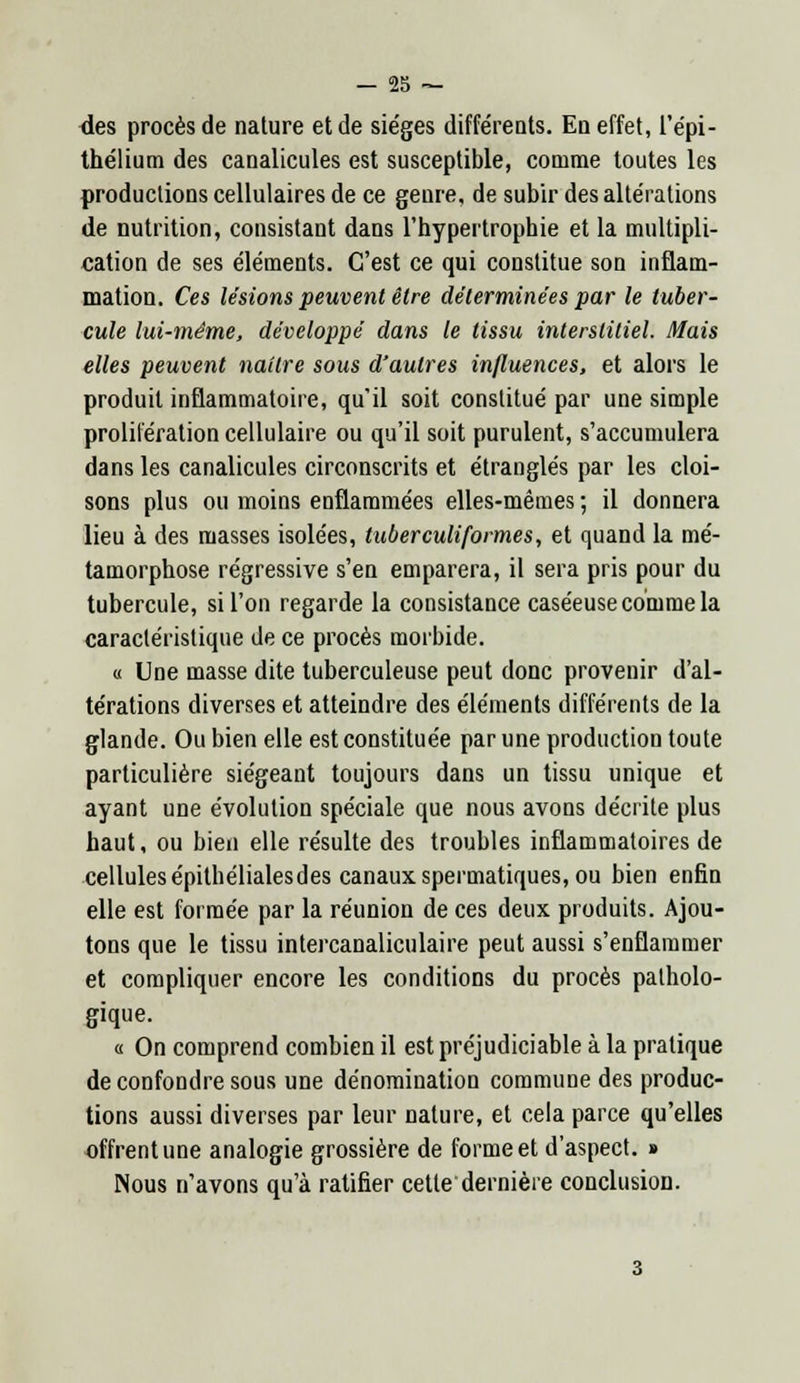 des procès de nature et de sie'ges différents. En effet, l'épi - thélium des canalicules est susceptible, comme toutes les productions cellulaires de ce genre, de subir des alte'rations de nutrition, consistant dans l'hypertrophie et la multipli- cation de ses e'iéments. C'est ce qui constitue son inflam- mation. Ces lésions peuvent être déterminées par le tuber- cule lui-même, développé dans le tissu interstitiel. Mais elles peuvent naître sous d'autres influences, et alors le produit inflammatoire, qu'il soit constitué par une simple prolifération cellulaire ou qu'il soit purulent, s'accumulera dans les canalicules circonscrits et étranglés par les cloi- sons plus ou moins enflammées elles-mêmes ; il donnera lieu à des masses isolées, tuberculiformes, et quand la mé- tamorphose régressive s'en emparera, il sera pris pour du tubercule, si l'on regarde la consistance caséeuse comme la caractéristique de ce procès morbide. « Une masse dite tuberculeuse peut donc provenir d'al- térations diverses et atteindre des éléments différents de la glande. Ou bien elle est constituée par une production toute particulière siégeant toujours dans un tissu unique et ayant une évolution spéciale que nous avons décrite plus haut, ou bien elle résulte des troubles inflammatoires de cellulesépithélialesdes canaux spermatiques, ou bien enfin elle est formée par la réunion de ces deux produits. Ajou- tons que le tissu intercanaliculaire peut aussi s'enflammer et compliquer encore les conditions du procès patholo- gique. « On comprend combien il est préjudiciable à la pratique de confondre sous une dénomination commune des produc- tions aussi diverses par leur nature, et cela parce qu'elles offrent une analogie grossière de forme et d'aspect. » Nous n'avons qu'à ratifier cette dernière conclusion.