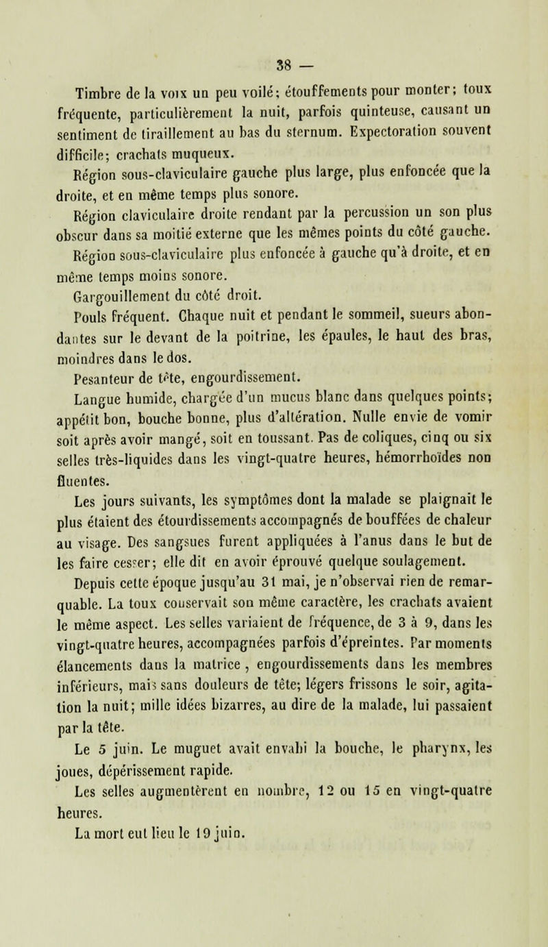 Timbre de la voix un peu voilé; étouffements pour monter; toux fréquente, particulièrement la nuit, parfois quinteuse, causant un sentiment de tiraillement au bas du sternum. Expectoration souvent difficile; crachais muqueux. Région sous-claviculaire gauche plus large, plus enfoncée que la droite, et en même temps plus sonore. Région claviculaire droite rendant par la percussion un son plus obscur dans sa moitié externe que les mêmes points du côté gauche. Région sous-claviculaire plus enfoncée à gauche qu'à droite, et en même temps moins sonore. Gargouillement du côté droit. Pouls fréquent. Chaque nuit et pendant le sommeil, sueurs abon- dantes sur le devant de la poitrine, les épaules, le haut des bras, moindres dans le dos. Pesanteur de tfte, engourdissement. Langue humide, chargée d'un mucus blanc dans quelques points; appélit bon, bouche bonne, plus d'altération. Nulle envie de vomir soit après avoir mangé, soit en toussant. Pas de coliques, cinq ou six selles très-liquides dans les vingt-quatre heures, hémorrhoïdes non fluentes. Les jours suivants, les symptômes dont la malade se plaignait le plus étaient des étourdissements accompagnés de bouffées de chaleur au visage. Des sangsues furent appliquées à l'anus dans le but de les faire ces?er; elle dit en avoir éprouvé quelque soulagement. Depuis celte époque jusqu'au 31 mai, je n'observai rien de remar- quable. La toux conservait son même caractère, les crachats avaient le même aspect. Les selles variaient de fréquence, de 3 à 9, dans les vingt-quatre heures, accompagnées parfois d'épreintes. Par momenls élancements dans la matrice , engourdissements dans les membres inférieurs, mais sans douleurs de tête; légers frissons le soir, agita- tion la nuit; mille idées bizarres, au dire de la malade, lui passaient par la tête. Le 5 juin. Le muguet avait envahi la bouche, le pharynx, les joues, dépérissement rapide. Les selles augmentèrent en nombre, 12 ou 15 en vingt-quatre heures. La mort eut lieu le 19 juin.