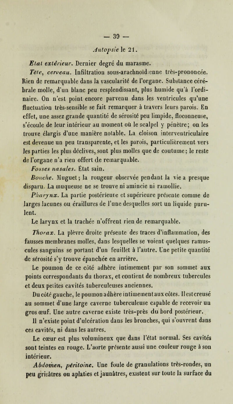 Autopsie le 21. Etal extérieur. Dernier degré du marasme. Tétt, cerveau. Infiltration sous-arachnoïd:«nne très-prononcée. Rien de remarquable dans la vascularité de l'organe. Substance céré- brale molle, d'un blanc peu resplendissant, plus humide qu'à l'ordi- naire. On n'est point encore parvenu dans les ventricules qu'une fluctuation très-sensible se fait remarquer à travers leurs parois. En effet, une assez grande quantité de sérosité peu limpide, floconneuse, s'écoule de leur intérieur au moment où le scalpel y pénètre; on les trouve élargis d'une manière notable. La cloison interventriculaire est devenue un peu transparente, et les parois, particulièrement ver» les parties les plus déclives, sont plus molles que de coutume ; le reste de l'organe n'a rien offert de remarquable. Fosses nasales. État sain. Bouche. Muguet; la rougeur observée pendant la vie a presque disparu. La muqueuse ne se trouve ni amincie ni ramollie. Pharynx. La partie postérieure et supérieure présente comme de larges lacunes ou éraillures de l'une desquelles sort un liquide puru- lent. Le larynx et la trachée n'offrent rien de remarquable. Thorax. La plèvre droite présente des traces d'inflammation, des fausses membranes molles, dans lesquelles se voient quelques ramus- cules sanguins se porlant d'un feuillet à l'autre. Une petite quantité de sérosité s'y trouve épanchée en arrière. Le poumon de ce côté adhère intimement par son sommet aux points correspondants du thorax, et contient de nombreux tubercules et deux petites cavités tuberculeuses anciennes. Du côté gauche, le poumon adhère intimement aux côtes. Ilestcreusé au sommet d'une large caverne tuberculeuse capable de recevoir uu gros œuf. Une autre caverne existe très-près du bord postérieur. Il n'existe point d'ulcération dans les bronches, qui s'ouvrent dans ces cavités, ni dans les autres. Le cœur est plus volumineux que dans l'état normal. Ses cavités sont teintes en rouge. L'aorte présente aussi une couleur rouge à son intérieur. Abdomen, péritoine. Une foule de granulations très-rondes, un peu grisâtres ou aplaties et jaunâtres, existent sur toute la surface du