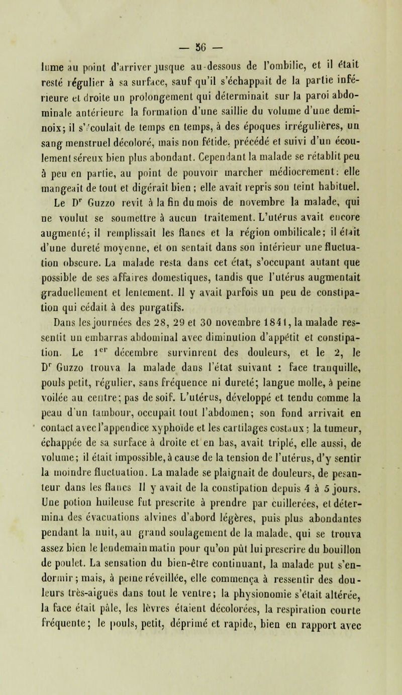 lu me au point d'arriver jusque au-dessous de l'ombilic, et il (Hait resté régulier à sa surface, sauf qu'il s'échappait de la partie infé- rieure et droite un prolongement qui déterminait sur la paroi abdo- minale antérieure la formation d'une saillie du volume d'une demi- noix; il s'écoulait de temps en temps, à des époques irrégulières, un sang menstruel décoloré, mais non fétide, précédé el suivi d'un écou- lement séreux bien plus abondant. Cependant la malade se rétablit peu à peu en partie, au point de pouvoir marcher médiocrement: elle mangeait de tout et digérait bien ; elle avait repris sou leint habituel. Le Dr Guzzo revit à la fin du mois de novembre la malade, qui ne voulut se soumettre à aucun traitement. L'utérus avait encore augmenté; il remplissait les flancs et la région ombilicale; il était d'une dureté moyenne, et on sentait dans son intérieur une fluctua- tion obscure. La malade resta dans cet état, s'occupant autant que possible de ses affaires domestiques, tandis que l'utérus augmentait graduellement et lentement. 11 y avait parfois un peu de constipa- tion qui cédait à des purgatifs. Dans les journées des 28, 29 et 30 novembre 184 I, la malade res- sentit uu embarras abdominal avec diminution d'appétit et constipa- tion. Le Ie'' décembre survinrent des douleurs, et le 2, le Dr Guzzo trouva la malade dans l'état suivant : face tranquille, pouls petit, régulier, sans fréquence ni dureté; langue molle, à peine voilée au centre; pas de soif. L'utérus, développé et tendu comme la peau d'un tambour, occupait tout l'abdomen; son fond arrivait en contact a\ecl'appendice xyphoïde et les cartilages costaux; la tumeur, échappée de sa surface à droite et en bas, avait triplé, elle aussi, de volume; il était impossible, à cause de la tension de l'utérus, d'y sentir la moindre fluctuation. La malade se plaignait de douleurs, de pesan- teur dans les flancs II y avait de la constipation depuis 4 à 5 jours. Une potion huileuse fut prescrite à prendre par cuillerées, et déter- mina des évacuations alvines d'abord légères, puis plus abondantes pendant la uuit, au grand soulagement de la malade, qui se trouva assez bien le lendemain matin pour qu'on put lui prescrire du bouillon de poulet. La sensation du bien-être continuant, la malade put s'en- dormir ; mais, à peine réveillée, elle commença à ressentir des dou- leurs très-aiguës dans tout le ventre; la physionomie s'était altérée, la face était pale, les lèvres étaient décolorées, la respiration courte fréquente; le pouls, petit, déprimé et rapide, bien en rapport avec