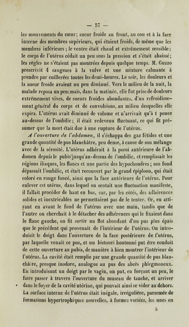 les moiueuieuls du cœur; sueur froide au front, au cou et à la face interne des membres supérieurs, qui étaient froids, de même que les membres inférieurs ; le ventre était chaud et extrêmement sensible; le corps de l'utérus cédait un peu sous la pression et s'était abaissé; les règles ne s'étaient pas montrées depuis quelque temps. M. Guzzo prescrivit \ sangsues à la vulve et une mixture calmante à prendre par cuillerées toutes les demi-heures. Le soir, les douleurs et la sueur froide avaient un peu diminué. Vers le milieu de la nuit, la malade reposa un peu; mais, dans la matinée, elle fut prise de douleurs extrêmement vives, de sueurs froides abondantes, d'un refroidisse- ment général du corps et. de convulsions, au milieu desquelles elle expira. L'utérus avait diminué de volume et n'arrivait qu'à 1 pouce au-dessus de l'ombilic ; il était redevenu fluctuant, ce qui fit pré- sumer que la mort était due à une rupture de l'utérus. A l'ouverture de l'abdomen, il s'échappa des gaz fétides et une grande quantité de pus blanchâtre, peu dense, à cause de son mélange avec de la sérosité. L'utérus adhérait à la paroi antérieure de l'ab- domen depuis le pubis'jusqu'au-dessus de l'ombilic, et remplissait les régions iliaques, les flancs et une partie des hypochondres ; son fond dépassait l'ombilic, et était recouvert par le grand épiploon, qui était coloré en rouge foncé, ainsi que la face antérieure de l'utérus. Pour enlever cet utérus, dans lequel ou sentait une fluctuation manifeste, il fallait procéder de haut en bas, car, par les côtés, des adhérences solides et inextricables ne permettaient pas de le tenter. Or, en atti- rant en avant le fond de l'utérus avec une main, tandis que de l'autre on cherchait à le détacher des adhérences qui le fixaient dans le flanc gauche, on fit sortir un flot abondant d'un pus plus épais que le précédent qui provenait de l'intérieur de l'utérus. On intro- duisit le doigt dans l'ouverture de la face postérieure de ('utérus, par laquelle venait ce pus, et un bistouri boutonné put être conduit de cette ouverture au pubis, de manière à bien montrer l'intérieur de l'utérus. La cavité était remplie par une grande quantité de pus blan- châire, presque inodore, analogue au pus des abcès phlegmoneux. En introduisant un doigt par le vagin, on put, en forçant un peu, le faire passer à travers l'ouverture du museau de tanche, et arriver dans le foyer de la cavité utérine, qui pouvait ainsi se vider au dehors. La surface interne de l'utérus était inégale, irrégulière, parsemée de formations hypertrophiques nouvelles, à formes variées, les unes en 5