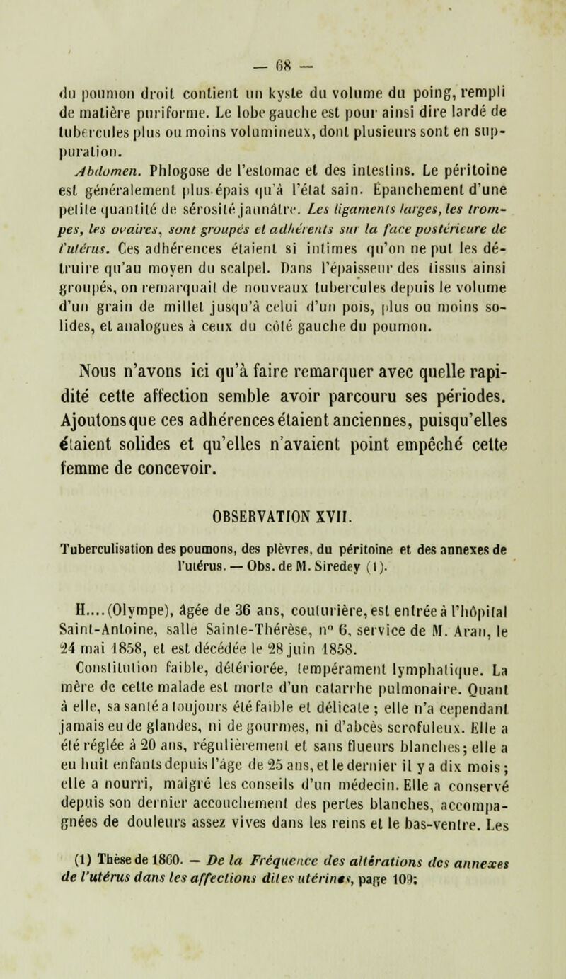 du poumon droit contient un kyste du volume du poing, rempli de matière puriforme. Le lobe gauche est pour ainsi dire lardé de tubercules plus ou moins volumineux, dont plusieurs sent en sup- puration. Abdomen. Phlogose de l'estomac et des intestins. Le péritoine est généralement plus-épais qu'à rélal sain, Epanchemenl d'une petite quanlilé de sérosité jaunâtre. Les ligaments larges, les trom- pes, les ovaires, sont groupés et adhérents sur la face postérieure de l'utérus. Ces adhérences étaient si intimes qu'on ne put les dé- truire qu'au moyen du scalpel. Dans l'épaisseur des tissus ainsi groupés, on remarquait de nouveaux tubercules depuis le volume d'un grain de millet jusqu'à celui d'un pois, plus ou moins so- lides, et analogues à ceux du coté gauche du poumon. Nous n'avons ici qu'à faire remarquer avec quelle rapi- dité cette affection semble avoir parcouru ses périodes. Ajoutons que ces adhérences étaient anciennes, puisqu'elles étaient solides et qu'elles n'avaient point empêché cette femme de concevoir. OBSERVATION XVII. Tuberculisation des poumons, des plèvres, du péritoine et des annexes de l'utérus. — Obs.de M. Siredey (1). H.... (Olympe), âgée de 36 ans, couturière, est entrée à l'hôpital Saint-Antoine, salle Sainte-Thérèse, n 6, service de M. Aran, le °24 mai 1858, et est décédée le 28 juin 1858. Constitution faible, détériorée, tempérament lymphatique. La mère de cette malade est morte d'un catarrhe pulmonaire. Quant à elle, sa sanié a toujours été faible et délicate ; elle n'a cependant jamais eu de glandes, ni de gourmes, ni d'abcès scrofuleux. Elle a été réglée à 20 ans, régulièrement et sans flueurs blanches; elle a eu huit enfants depuis l'âge de v25 ans, et le dernier il ya dix mois; elle a nourri, malgré les conseils d'un médecin. Elle a conservé depuis son dernier accouchement des perles blanches, accompa- gnées de douleurs assez vives dans les reins et le bas-ventre. Les (1) Thèse de 18G0. — De la Fréquence des altérations des annexes de l'utérus dans les affections dites utérin»*, pa|;e 109;