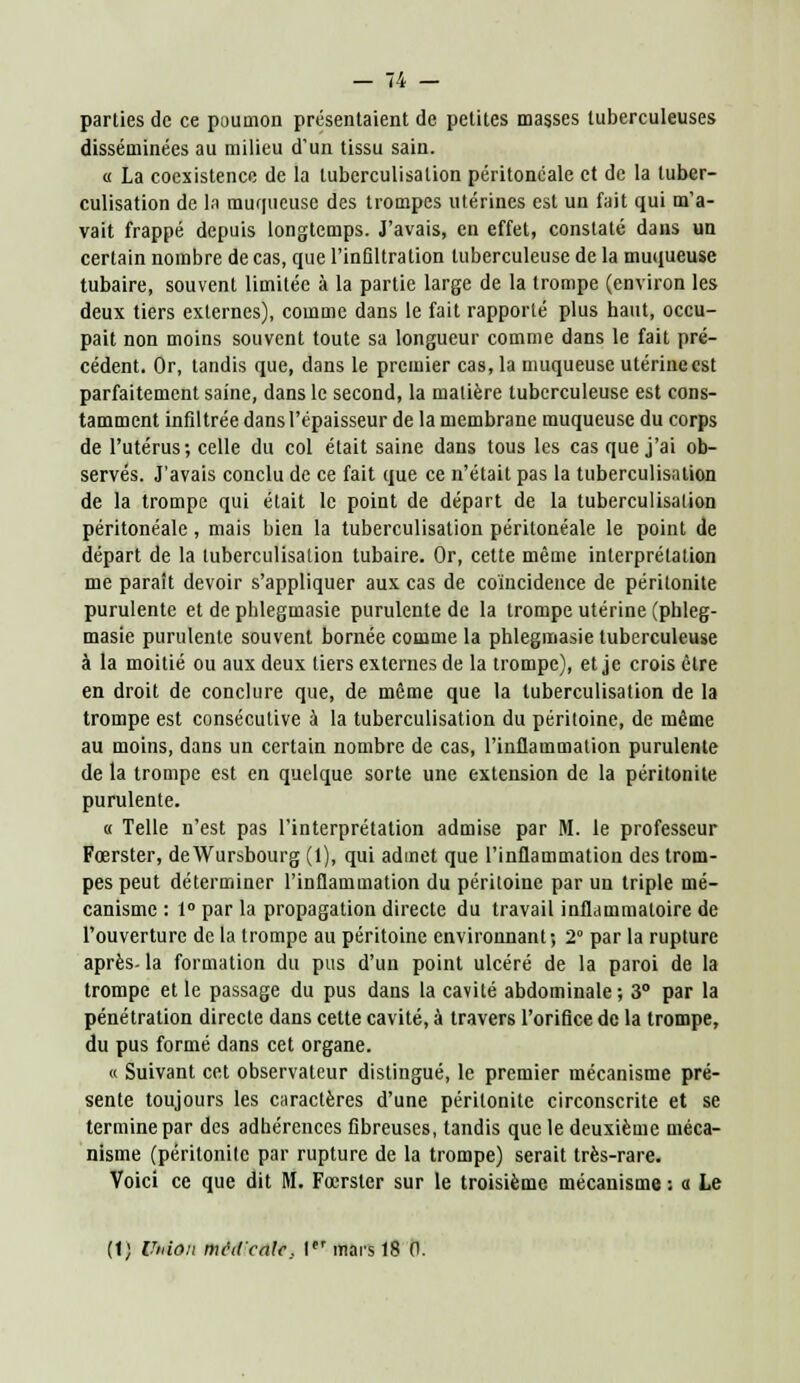 _ ,4 — parties de ce poumon présentaient de petites masses tuberculeuses disséminées au milieu d'un tissu sain. « La coexistence de la tuberculisation péritonéale et de la tuber- culisation de La muqueuse des trompes utérines est un fait qui m'a- vait frappé depuis longtemps. J'avais, en effet, constaté dans un certain nombre de cas, que l'infiltration tuberculeuse de la muqueuse tubaire, souvent limitée à la partie large de la trompe (environ les deux tiers externes), comme dans le fait rapporté plus haut, occu- pait non moins souvent toute sa longueur comme dans le fait pré- cédent. Or, tandis que, dans le premier cas, la muqueuse utérine est parfaitement saine, dans le second, la matière tuberculeuse est cons- tamment infiltrée dans l'épaisseur de la membrane muqueuse du corps de l'utérus; celle du col était saine dans tous les cas que j'ai ob- servés. J'avais conclu de ce fait que ce n'était pas la tuberculisation de la trompe qui était le point de départ de la tuberculisation péritonéale, mais bien la tuberculisation péritonéale le point de départ de la tuberculisalion tubaire. Or, cette même interprétation me paraît devoir s'appliquer aux cas de coïncidence de péritonite purulente et de phlegmasie purulente de la trompe utérine (phleg- masie purulente souvent bornée comme la phlegmasie tuberculeuse à la moitié ou aux deux tiers externes de la trompe), et je crois être en droit de conclure que, de même que la tuberculisation de la trompe est consécutive à la tuberculisation du péritoine, de même au moins, dans un certain nombre de cas, l'inflammation purulente de la trompe est en quelque sorte une extension de la péritonite purulente. « Telle n'est pas l'interprétation admise par M. le professeur Fœrster, deWursbourg (1), qui admet que l'inflammation des trom- pes peut déterminer l'inflammation du péritoine par un triple mé- canisme : 1° par la propagation directe du travail inflammatoire de l'ouverture de la trompe au péritoine environnant; 2° par la rupture après- la formation du pus d'un point ulcéré de la paroi de la trompe et le passage du pus dans la cavité abdominale; 3° par la pénétration directe dans cette cavité, à travers l'orifice de la trompe, du pus formé dans cet organe. « Suivant cet observateur distingué, le premier mécanisme pré- sente toujours les caractères d'une péritonite circonscrite et se termine par des adhérences fibreuses, tandis que le deuxième méca- nisme (péritonite par rupture de la trompe) serait très-rare. Voici ce que dit M. Fœrster sur le troisième mécanisme : a Le