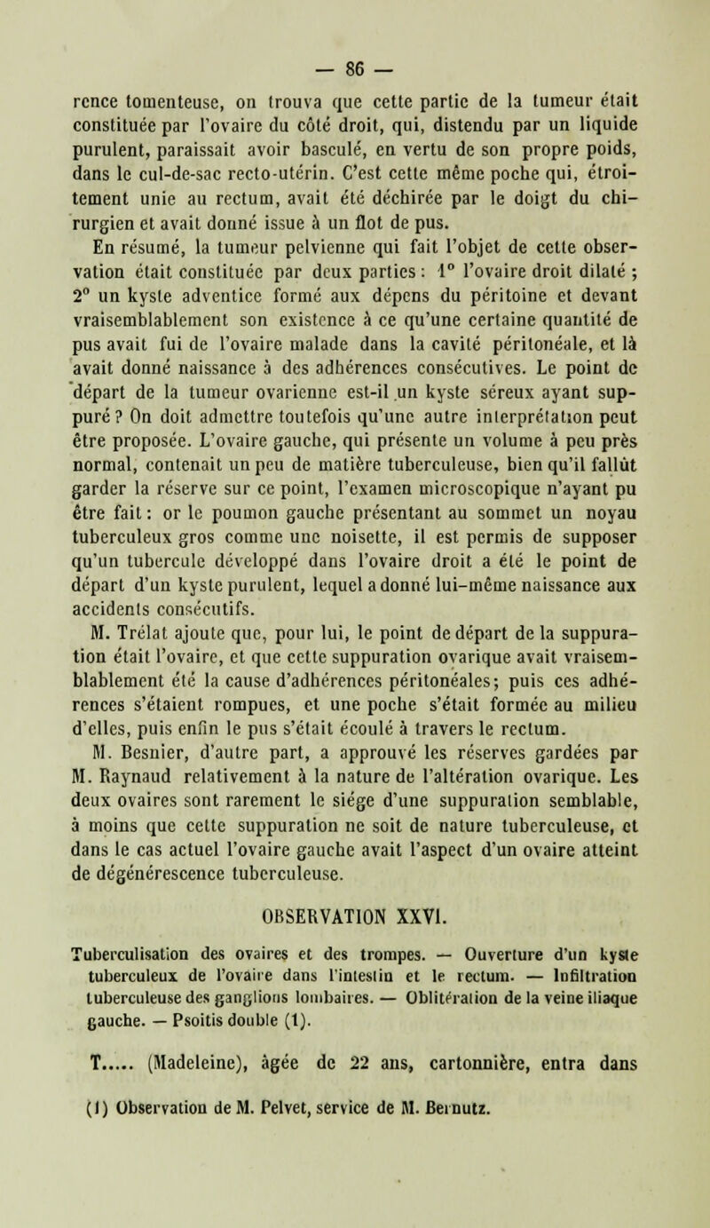 rcnce tomenteuse, on trouva que cette partie de la tumeur était constituée par l'ovaire du côté droit, qui, distendu par un liquide purulent, paraissait avoir basculé, en vertu de son propre poids, dans le cul-de-sac recto-utérin. C'est cette même poche qui, étroi- tement unie au rectum, avait été déchirée par le doigt du chi- rurgien et avait donné issue à un flot de pus. En résumé, la tumeur pelvienne qui fait l'objet de cette obser- vation était constituée par deux parties : 1° l'ovaire droit dilaté ; 2° un kyste adventice formé aux dépens du péritoine et devant vraisemblablement son existence à ce qu'une certaine quantité de pus avait fui de l'ovaire malade dans la cavité péritonéale, et là avait donné naissance à des adhérences consécutives. Le point de départ de la tumeur ovarienne est-il un kyste séreux ayant sup- puré? On doit admettre toutefois qu'une autre interprétation peut être proposée. L'ovaire gauche, qui présente un volume à peu près normal, contenait un peu de matière tuberculeuse, bien qu'il fallut garder la réserve sur ce point, l'examen microscopique n'ayant pu être fait: or le poumon gauche présentant au sommet un noyau tuberculeux gros comme une noisette, il est permis de supposer qu'un tubercule développé dans l'ovaire droit a été le point de départ d'un kyste purulent, lequel adonné lui-même naissance aux accidents consécutifs. M. Trélat ajoute que, pour lui, le point de départ de la suppura- tion était l'ovaire, et que cette suppuration ovarique avait vraisem- blablement été la cause d'adhérences péritonéales; puis ces adhé- rences s'étaient rompues, et une poche s'était formée au milieu d'elles, puis enfin le pus s'était écoulé à travers le rectum. M. Besnier, d'autre part, a approuvé les réserves gardées par M. Raynaud relativement à la nature de l'altération ovarique. Les deux ovaires sont rarement le siège d'une suppuration semblable, à moins que cette suppuration ne soit de nature tuberculeuse, et dans le cas actuel l'ovaire gauche avait l'aspect d'un ovaire atteint de dégénérescence tuberculeuse. OBSERVATION XXVI. Tubei'culisation des ovaires et des trompes. — Ouverture d'un kyste tuberculeux de l'ovaire dans l'inteslin et le rectum. — Infiltration tuberculeuse des ganglions lombaires. — Oblitération de la veine iliaque gauche. — Psoitis double (1). T (Madeleine), âgée de 22 ans, cartonnière, entra dans