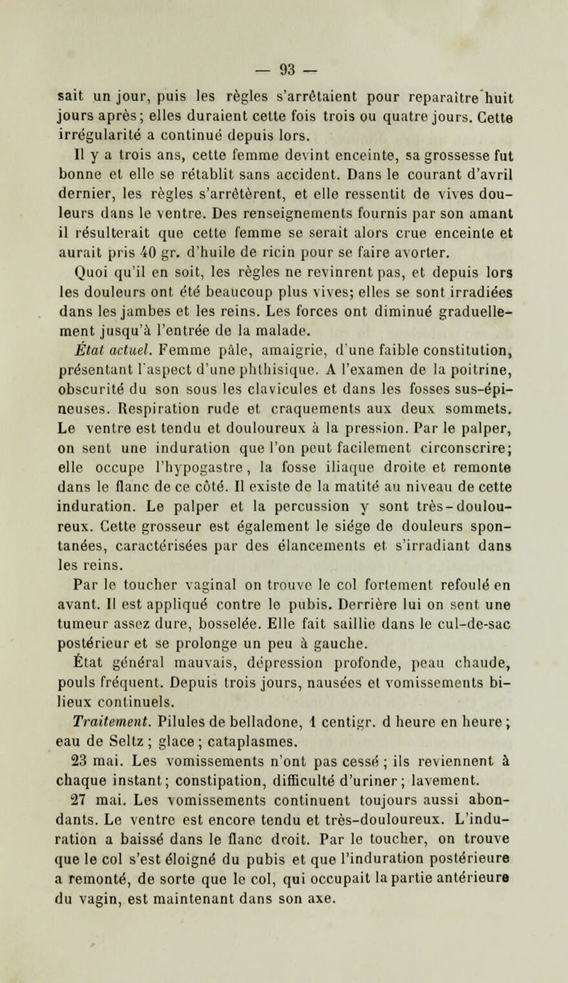 sait un jour, puis les règles s'arrêtaient pour reparaître huit jours après ; elles duraient cette fois trois ou quatre jours. Cette irrégularité a continué depuis lors. Il y a trois ans, cette femme devint enceinte, sa grossesse fut bonne et elle se rétablit sans accident. Dans le courant d'avril dernier, les règles s'arrêtèrent, et elle ressentit de vives dou- leurs dans le ventre. Des renseignements fournis par son amant il résulterait que cette femme se serait alors crue enceinte et aurait pris 40 gr. d'huile de ricin pour se faire avorter. Quoi qu'il en soit, les règles ne revinrent pas, et depuis lors les douleurs ont été beaucoup plus vives; elles se sont irradiées dans les jambes et les reins. Les forces ont diminué graduelle- ment jusqu'à l'entrée de la malade. État actuel. Femme pâle, amaigrie, d'une faible constitution, présentant l'aspect d'une phthisique. A l'examen de la poitrine, obscurité du son sous les clavicules et dans les fosses sus-épi- neuses. Respiration rude et craquements aux deux sommets. Le ventre est tendu et douloureux à la pression. Par le palper, on sent une induration que l'on peut facilement circonscrire; elle occupe l'hypogastre, la fosse iliaque droite et remonte dans le flanc de ce côté. Il existe de la matité au niveau de cette induration. Le palper et la percussion y sont très-doulou- reux. Cette grosseur est également le siège de douleurs spon- tanées, caractérisées par des élancements et s'irradiant dans les reins. Par le toucher vaginal on trouve le col fortement refoulé en avant. Il est appliqué contre le pubis. Derrière lui on sent une tumeur assez dure, bosselée. Elle fait saillie dans le cul-de-sac postérieur et se prolonge un peu à gauche. État général mauvais, dépression profonde, peau chaude, pouls fréquent. Depuis trois jours, nausées et vomissements bi- lieux continuels. Traitement. Pilules de belladone, 1 centigr. d heure en heure ; eau de Seltz; glace; cataplasmes. 23 mai. Les vomissements n'ont pas cessé ; ils reviennent à chaque instant; constipation, difficulté d'uriner; lavement. 27 mai. Les vomissements continuent toujours aussi abon- dants. Le ventre est encore tendu et très-douloureux. L'indu- ration a baissé dans le flanc droit. Par le toucher, on trouve que le col s'est éloigné du pubis et que l'induration postérieure a remonté, de sorte que le col, qui occupait la partie antérieure du vagin, est maintenant dans son axe.