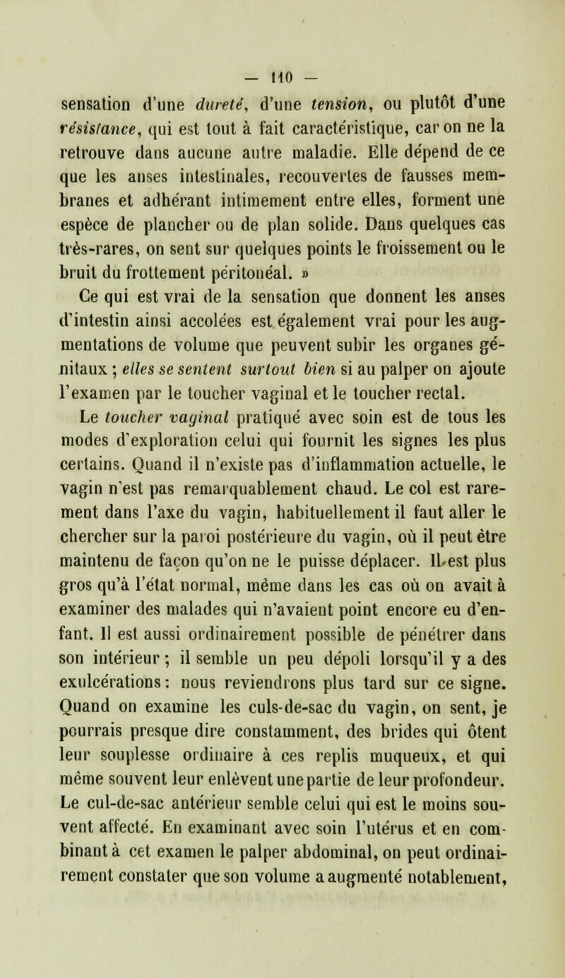 sensation d'une dureté, d'une tension, ou plutôt d'une résistance, qui est tout à fait caractéristique, car on ne la retrouve dans aucune autre maladie. Elle dépend de ce que les anses intestinales, recouvertes de fausses mem- branes et adhérant intimement entre elles, forment une espèce de plancher ou de plan solide. Dans quelques cas très-rares, on sent sur quelques points le froissement ou le bruit du frottement péritonéal. » Ce qui est vrai de la sensation que donnent les anses d'intestin ainsi accolées est également vrai pour les aug- mentations de volume que peuvent subir les organes gé- nitaux ; elles se sentent surtout bien si au palper on ajoute l'examen par le toucher vaginal et le toucher rectal. Le toucher vaginal pratiqué avec soin est de tous les modes d'exploration celui qui fournit les signes les plus certains. Quand il n'existe pas d'inflammation actuelle, le vagin n'est pas remarquablement chaud. Le col est rare- ment dans l'axe du vagin, habituellement il faut aller le chercher sur la paroi postérieure du vagin, où il peut être maintenu de façon qu'on ne le puisse déplacer, lbest plus gros qu'à l'état normal, même dans les cas où on avait à examiner des malades qui n'avaient point encore eu d'en- fant. Il est aussi ordinairement possible de pénétrer dans son intérieur; il semble un peu dépoli lorsqu'il y a des exulcérations : nous reviendrons plus tard sur ce signe. Quand on examine les culs-de-sac du vagin, on sent, je pourrais presque dire constamment, des brides qui ôtent leur souplesse ordinaire à ces replis muqueux, et qui même souvent leur enlèvent une partie de leur profondeur. Le cul-de-sac antérieur semble celui qui est le moins sou- vent affecté. En examinant avec soin l'utérus et en com binant à cet examen le palper abdominal, on peut ordinai- rement constater que son volume a augmenté notablement,